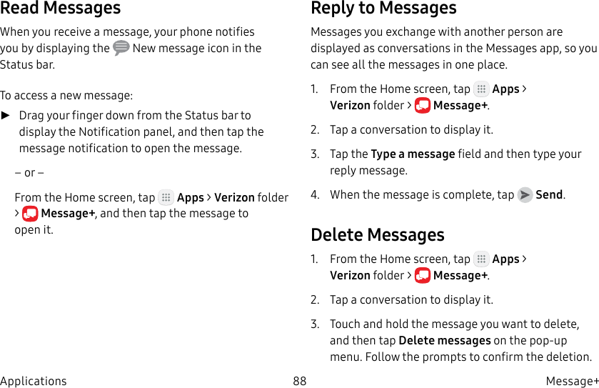 DRAFT–FOR INTERNAL USE ONLY88 Message+ApplicationsRead MessagesWhen you receive a message, your phone notifies you by displaying the New message icon in the Statusbar.To access a new message: ►Drag your finger down from the Status bar to display the Notification panel, and then tap the message notification to open the message.– or –From the Home screen, tap Apps > Verizonfolder > Message+, and then tap the message to openit.Reply to MessagesMessages you exchange with another person are displayed as conversations in the Messages app, so you can see all the messages in one place.1. From the Home screen, tap Apps > Verizonfolder > Message+.2. Tap a conversation to display it.3. Tap the Type a message field and then type your reply message.4. When the message is complete, tap Send.Delete Messages1. From the Home screen, tap Apps > Verizonfolder > Message+.2. Tap a conversation to display it.3. Touch and hold the message you want to delete, and then tap Delete messages on the pop-up menu. Follow the prompts to confirm the deletion.