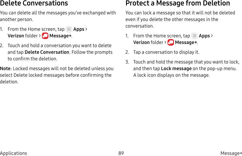 DRAFT–FOR INTERNAL USE ONLY89 Message+ApplicationsDelete ConversationsYou can delete all the messages you’ve exchanged with another person.1. From the Home screen, tap Apps > Verizonfolder > Message+.2. Touch and hold a conversation you want to delete and tap Delete Conversation. Follow the prompts to confirm the deletion.Note: Locked messages will not be deleted unless you select Delete locked messages before confirming the deletion.Protect a Message from DeletionYou can lock a message so that it will not be deleted even if you delete the other messages in the conversation.1. From the Home screen, tap Apps > Verizonfolder > Message+.2. Tap a conversation to display it.3. Touch and hold the message that you want to lock, and then tap Lock message on the pop-up menu. Alock icon displays on the message.