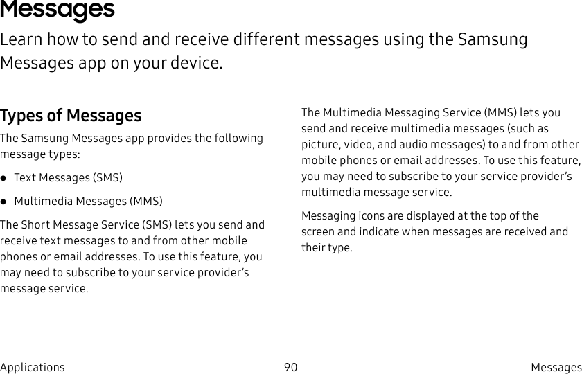 DRAFT–FOR INTERNAL USE ONLY90 Messages ApplicationsMessages Learn how to send and receive different messages using the Samsung Messages app on your device.Types of MessagesThe Samsung Messages app provides the following message types:• Text Messages (SMS)• Multimedia Messages (MMS)The Short Message Service (SMS) lets you send and receive text messages to and from other mobile phones or email addresses. To use this feature, you may need to subscribe to your service provider’s message service.The Multimedia Messaging Service (MMS) lets you send and receive multimedia messages (such as picture, video, and audio messages) to and from other mobile phones or email addresses. To use this feature, you may need to subscribe to your service provider’s multimedia message service.Messaging icons are displayed at the top of the screen and indicate when messages are received and theirtype.