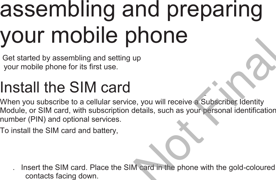  assembling and preparing your mobile phone    Get started by assembling and setting up     your mobile phone for its first use.  Install the SIM card and battery When you subscribe to a cellular service, you will receive a Subscriber Identity Module, or SIM card, with subscription details, such as your personal identification number (PIN) and optional services. To install the SIM card and battery, 1.  Remove the battery cover. If the phone is on, press and hold [ ] to turn it off. 1.  Insert the SIM card. Place the SIM card in the phone with the gold-coloured contacts facing down. 3.  Insert the battery. 4.  Replace the battery cover.  Charge the battery Before using the phone for the first time, you must charge the battery. 1.  Open the cover to the multifunction jack on the side of the phone. 2.  Plug the small end of the travel adapter into the multifunction jack. Improperly connecting the travel adapter can cause serious damage to the phone. Any damages by misuse are not covered by the warranty. 3.  Plug the large end of the travel adapter into a power outlet. 4.  When the battery is fully charged (the [|||||] icon is no longer moving), unplug the travel adapter from the power outlet. 5.  Unplug the travel adapter from the phone. 6.  Close the cover to the multifunction jack. About the low battery indicator When your battery is low, the phone will emit a warning tone and a low battery message. The battery icon will also be empty and blinking. If the battery level becomes too low, the phone will automatically power off. Recharge your battery to continue using your phone.  DRAFT, Not Final