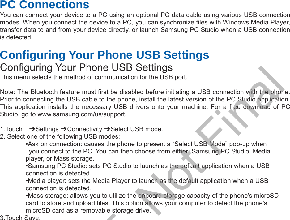  PC Connections You can connect your device to a PC using an optional PC data cable using various USB connection modes. When you connect the device to a PC, you can synchronize files with Windows Media Player, transfer data to and from your device directly, or launch Samsung PC Studio when a USB connection is detected.  Configuring Your Phone USB Settings Configuring Your Phone USB Settings This menu selects the method of communication for the USB port.  Note: The Bluetooth feature must first be disabled before initiating a USB connection with the phone. Prior to connecting the USB cable to the phone, install the latest version of the PC Studio application. This application installs the necessary USB drivers onto your machine.  For  a  free  download  of  PC Studio, go to www.samsung.com/us/support.  1.Touch    偟 Settings 偟 Connectivity 偟 Select USB mode. 2. Select one of the following USB modes: •Ask on connection: causes the phone to present a “Select USB Mode” pop-up when   you connect to the PC. You can then choose from either: Samsung PC Studio, Media   player, or Mass storage. •Samsung PC Studio: sets PC Studio to launch as the default application when a USB   connection is detected. •Media player: sets the Media Player to launch as the default application when a USB   connection is detected. •Mass storage: allows you to utilize the onboard storage capacity of the phone’s microSD   card to store and upload files. This option allows your computer to detect the phone’s   microSD card as a removable storage drive. 3.Touch Save.DRAFT, Not Final