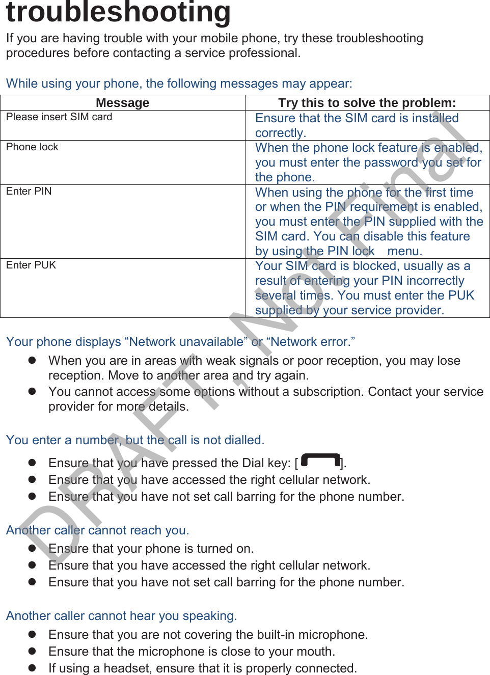  troubleshooting If you are having trouble with your mobile phone, try these troubleshooting procedures before contacting a service professional. While using your phone, the following messages may appear: MessageTry this to solve the problem:Please insert SIM card Ensure that the SIM card is installed correctly. Phone lock When the phone lock feature is enabled, you must enter the password you set for the phone. Enter PIN When using the phone for the first time or when the PIN requirement is enabled, you must enter the PIN supplied with the SIM card. You can disable this feature by using the PIN lock    menu. Enter PUK Your SIM card is blocked, usually as a result of entering your PIN incorrectly several times. You must enter the PUK supplied by your service provider.    Your phone displays “Network unavailable” or “Network error.” z  When you are in areas with weak signals or poor reception, you may lose reception. Move to another area and try again. z  You cannot access some options without a subscription. Contact your service provider for more details.  You enter a number, but the call is not dialled. z  Ensure that you have pressed the Dial key: [ ]. z  Ensure that you have accessed the right cellular network. z  Ensure that you have not set call barring for the phone number.  Another caller cannot reach you. z  Ensure that your phone is turned on. z  Ensure that you have accessed the right cellular network. z  Ensure that you have not set call barring for the phone number.  Another caller cannot hear you speaking. z  Ensure that you are not covering the built-in microphone. z  Ensure that the microphone is close to your mouth. z  If using a headset, ensure that it is properly connected.  DRAFT, Not Final