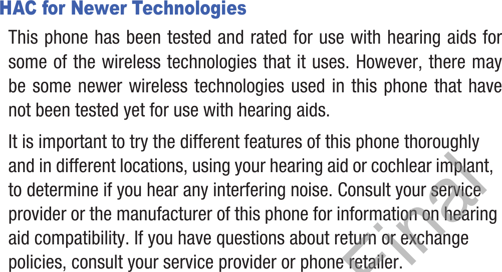 HAC for Newer TechnologiesThis phone has been tested and rated for use with hearing aids for some of the wireless technologies that it uses. However, there may be some newer wireless technologies used in this phone that have not been tested yet for use with hearing aids. It is important to try the different features of this phone thoroughly and in different locations, using your hearing aid or cochlear implant, to determine if you hear any interfering noise. Consult your service provider or the manufacturer of this phone for information on hearing aid compatibility. If you have questions about return or exchange policies, consult your service provider or phone retailer.DRAFT, Not Final