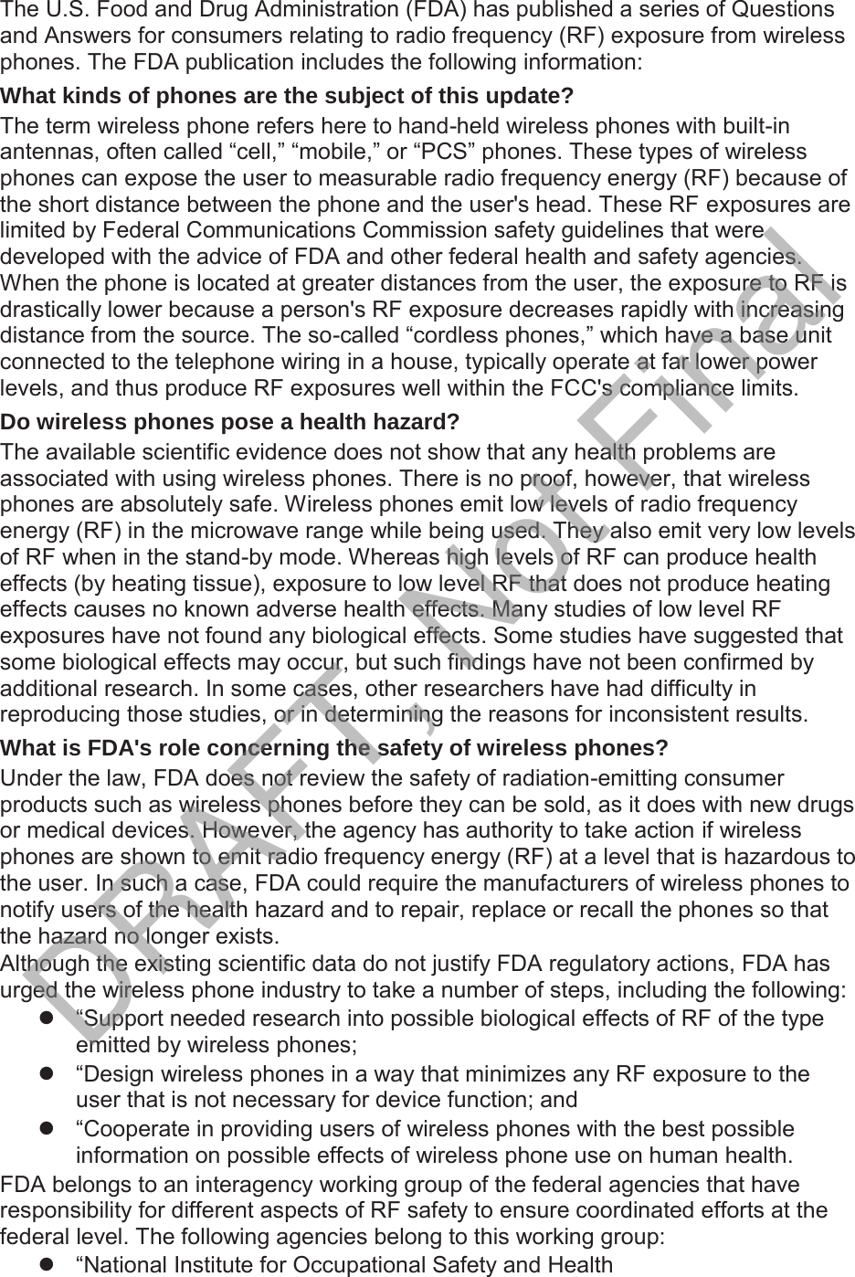 The U.S. Food and Drug Administration (FDA) has published a series of Questions and Answers for consumers relating to radio frequency (RF) exposure from wireless phones. The FDA publication includes the following information:What kinds of phones are the subject of this update? The term wireless phone refers here to hand-held wireless phones with built-in antennas, often called “cell,” “mobile,” or “PCS” phones. These types of wireless phones can expose the user to measurable radio frequency energy (RF) because of the short distance between the phone and the user&apos;s head. These RF exposures are limited by Federal Communications Commission safety guidelines that were developed with the advice of FDA and other federal health and safety agencies. When the phone is located at greater distances from the user, the exposure to RF is drastically lower because a person&apos;s RF exposure decreases rapidly with increasing distance from the source. The so-called “cordless phones,” which have a base unit connected to the telephone wiring in a house, typically operate at far lower power levels, and thus produce RF exposures well within the FCC&apos;s compliance limits.Do wireless phones pose a health hazard? The available scientific evidence does not show that any health problems are associated with using wireless phones. There is no proof, however, that wireless phones are absolutely safe. Wireless phones emit low levels of radio frequency energy (RF) in the microwave range while being used. They also emit very low levels of RF when in the stand-by mode. Whereas high levels of RF can produce health effects (by heating tissue), exposure to low level RF that does not produce heating effects causes no known adverse health effects. Many studies of low level RF exposures have not found any biological effects. Some studies have suggested that some biological effects may occur, but such findings have not been confirmed by additional research. In some cases, other researchers have had difficulty in reproducing those studies, or in determining the reasons for inconsistent results.What is FDA&apos;s role concerning the safety of wireless phones? Under the law, FDA does not review the safety of radiation-emitting consumer products such as wireless phones before they can be sold, as it does with new drugs or medical devices. However, the agency has authority to take action if wireless phones are shown to emit radio frequency energy (RF) at a level that is hazardous to the user. In such a case, FDA could require the manufacturers of wireless phones to notify users of the health hazard and to repair, replace or recall the phones so that the hazard no longer exists.Although the existing scientific data do not justify FDA regulatory actions, FDA has urged the wireless phone industry to take a number of steps, including the following:z  “Support needed research into possible biological effects of RF of the type emitted by wireless phones;z  “Design wireless phones in a way that minimizes any RF exposure to the user that is not necessary for device function; andz  “Cooperate in providing users of wireless phones with the best possible information on possible effects of wireless phone use on human health.FDA belongs to an interagency working group of the federal agencies that have responsibility for different aspects of RF safety to ensure coordinated efforts at the federal level. The following agencies belong to this working group:z  “National Institute for Occupational Safety and HealthDRAFT, Not Final