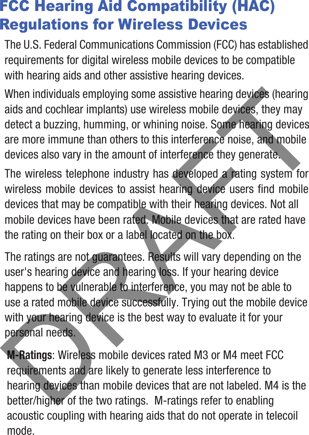 FCC Hearing Aid Compatibility (HAC) Regulations for Wireless DevicesThe U.S. Federal Communications Commission (FCC) has established requirements for digital wireless mobile devices to be compatible with hearing aids and other assistive hearing devices.When individuals employing some assistive hearing devices (hearing aids and cochlear implants) use wireless mobile devices, they may detect a buzzing, humming, or whining noise. Some hearing devices are more immune than others to this interference noise, and mobile devices also vary in the amount of interference they generate.The wireless telephone industry has developed a rating system for wireless mobile devices to assist hearing device users find mobile devices that may be compatible with their hearing devices. Not all mobile devices have been rated. Mobile devices that are rated have the rating on their box or a label located on the box.The ratings are not guarantees. Results will vary depending on the user&apos;s hearing device and hearing loss. If your hearing device happens to be vulnerable to interference, you may not be able to use a rated mobile device successfully. Trying out the mobile device with your hearing device is the best way to evaluate it for your personal needs.M-Ratings: Wireless mobile devices rated M3 or M4 meet FCC requirements and are likely to generate less interference to hearing devices than mobile devices that are not labeled. M4 is the better/higher of the two ratings.  M-ratings refer to enabling acoustic coupling with hearing aids that do not operate in telecoil mode.DRAFT