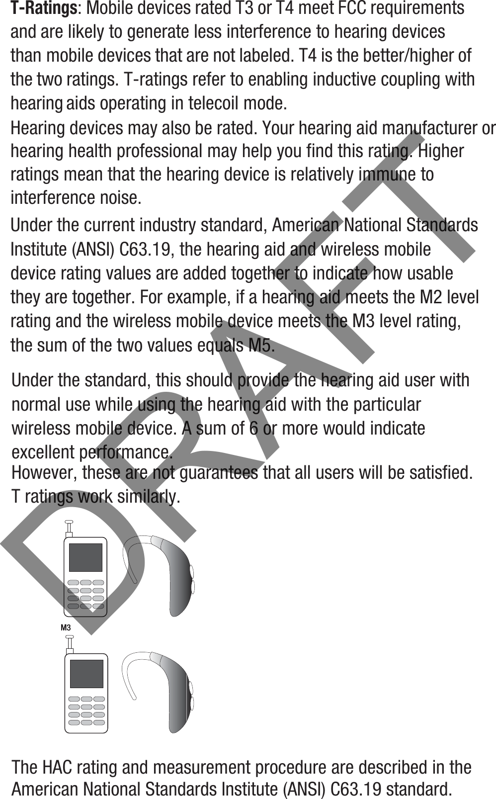 T-Ratings: Mobile devices rated T3 or T4 meet FCC requirements and are likely to generate less interference to hearing devices than mobile devices that are not labeled. T4 is the better/higher of the two ratings. T-ratings refer to enabling inductive coupling with hearing aids operating in telecoil mode.Hearing devices may also be rated. Your hearing aid manufacturer or hearing health professional may help you find this rating. Higher ratings mean that the hearing device is relatively immune to interference noise. Under the current industry standard, American National Standards Institute (ANSI) C63.19, the hearing aid and wireless mobile device rating values are added together to indicate how usable they are together. For example, if a hearing aid meets the M2 level rating and the wireless mobile device meets the M3 level rating, the sum of the two values equals M5. Under the standard, this should provide the hearing aid user with normal use while using the hearing aid with the particular wireless mobile device. A sum of 6 or more would indicate excellent performance.  However, these are not guarantees that all users will be satisfied. T ratings work similarly.The HAC rating and measurement procedure are described in the American National Standards Institute (ANSI) C63.19 standard.M3       M3DRAFT