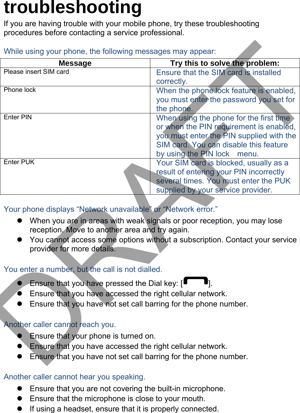 troubleshooting If you are having trouble with your mobile phone, try these troubleshooting procedures before contacting a service professional. While using your phone, the following messages may appear: Message  Try this to solve the problem: Please insert SIM card  Ensure that the SIM card is installed correctly. Phone lock  When the phone lock feature is enabled, you must enter the password you set for the phone. Enter PIN  When using the phone for the first time or when the PIN requirement is enabled, you must enter the PIN supplied with the SIM card. You can disable this feature by using the PIN lock    menu. Enter PUK  Your SIM card is blocked, usually as a result of entering your PIN incorrectly several times. You must enter the PUK supplied by your service provider.   Your phone displays “Network unavailable” or “Network error.” When you are in areas with weak signals or poor reception, you may losereception. Move to another area and try again.You cannot access some options without a subscription. Contact your serviceprovider for more details.You enter a number, but the call is not dialled. Ensure that you have pressed the Dial key: [ ]. Ensure that you have accessed the right cellular network.Ensure that you have not set call barring for the phone number.Another caller cannot reach you. Ensure that your phone is turned on.Ensure that you have accessed the right cellular network.Ensure that you have not set call barring for the phone number.Another caller cannot hear you speaking. Ensure that you are not covering the built-in microphone.Ensure that the microphone is close to your mouth.If using a headset, ensure that it is properly connected.DRAFT