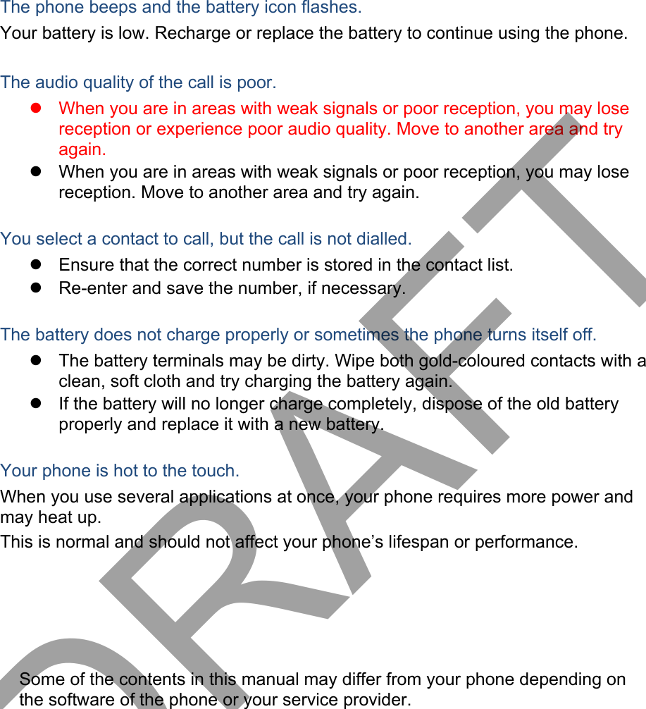 The phone beeps and the battery icon flashes. Your battery is low. Recharge or replace the battery to continue using the phone. The audio quality of the call is poor. When you are in areas with weak signals or poor reception, you may losereception or experience poor audio quality. Move to another area and tryagain.When you are in areas with weak signals or poor reception, you may losereception. Move to another area and try again.You select a contact to call, but the call is not dialled. Ensure that the correct number is stored in the contact list.Re-enter and save the number, if necessary.The battery does not charge properly or sometimes the phone turns itself off. The battery terminals may be dirty. Wipe both gold-coloured contacts with aclean, soft cloth and try charging the battery again.If the battery will no longer charge completely, dispose of the old batteryproperly and replace it with a new battery.Your phone is hot to the touch. When you use several applications at once, your phone requires more power and may heat up. This is normal and should not affect your phone’s lifespan or performance. Some of the contents in this manual may differ from your phone depending on the software of the phone or your service provider. DRAFT