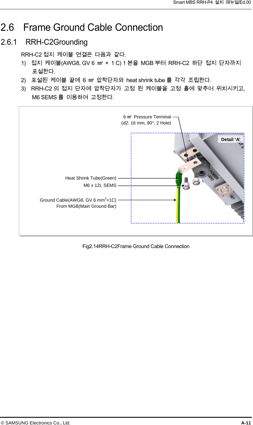  Smart MBS RRH-P4  설치  매뉴얼/Ed.00 © SAMSUNG Electronics Co., Ltd.  A-11 2.6    Frame Ground Cable Connection 2.6.1  RRH-C2Grounding RRH-C2 접지  케이블  연결은  다음과  같다. 1)    접지  케이블(AWG8, GV 6  ㎟  ×  1 C) 1 본을  MGB 부터  RRH-C2  하단  접지  단자까지   포설한다. 2)    포설된  케이블  끝에  6  ㎟  압착단자와  heat shrink tube 를  각각  조립한다. 3)    RRH-C2 의  접지  단자에  압착단자가  고정  된  케이블을  고정  홀에  맞추어  위치시키고,   M6 SEMS 를  이용하여  고정한다. Fig2.14RRH-C2Frame Ground Cable ConnectionM6 x 12L SEMSGround Cable(AWG8, GV 6 mm2×1C)From MGB(Main Ground Bar)Detail ‘A’ Heat Shrink Tube(Green)6㎟Pressure Terminal(d2: 16 mm, 90°, 2 Hole)