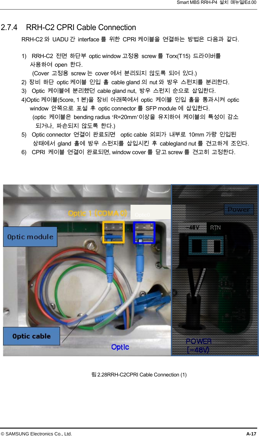  Smart MBS RRH-P4  설치  매뉴얼/Ed.00 © SAMSUNG Electronics Co., Ltd.  A-17 2.7.4  RRH-C2 CPRI Cable Connection RRH-C2 와  UADU 간  interface 를  위한  CPRI 케이블을  연결하는  방법은  다음과  같다.  1)    RRH-C2  전면  하단부  optic window 고정용  screw 를  Torx(T15)  드라이버를   사용하여  open  한다.         (Cover  고정용  screw 는  cover 에서  분리되지  않도록  되어  있다.) 2)  장비  하단  optic 케이블  인입  홀  cable gland 의  nut 와  방우  스펀지를  분리한다. 3)    Optic  케이블에  분리했던  cable gland nut,  방우  스펀지  순으로  삽입한다. 4)Optic 케이블(5core, 1 본)을  장비  아래쪽에서  optic  케이블  인입  홀을  통과시켜  optic window  안쪽으로  포설  후  optic connector 를  SFP module 에  삽입한다.   (optic  케이블은  bending radius ‘R=20mm’이상을  유지하여  케이블의  특성이  감소 되거나,  파손되지  않도록  한다.) 5)    Optic connector  연결이  완료되면    optic cable  외피가  내부로  10mm 가량  인입된   상태에서  gland  홀에  방우  스펀지를  삽입시킨  후  cablegland nut 를  견고하게  조인다. 6)  CPRI 케이블 연결이 완료되면, window cover를 닫고screw를 견고히 고정한다.    림 2.28RRH-C2CPRI Cable Connection (1)  Optic0