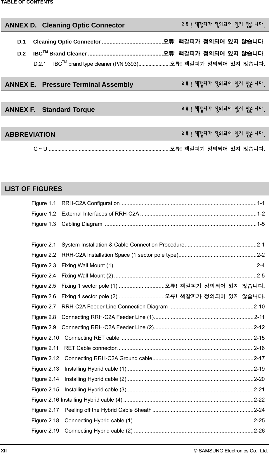TABLE OF CONTENTS XII © SAMSUNG Electronics Co., Ltd. ANNEX D. Cleaning Optic Connector  오류! 책갈피 가 정의 되 어 있지  않습 니 다. D.1 Cleaning Optic Connector ........................................ 오류!  책갈피가 정의되어 있지 않습니다. D.2 IBCTM Brand Cleaner ................................................. 오류!  책갈피가 정의되어 있지 않습니다. D.2.1 IBCTM brand type cleaner (P/N 9393) ......................오류!  책갈피가 정의되어 있지 않습니다. ANNEX E. Pressure Terminal Assembly  오류! 책갈피 가 정의 되 어 있지  않습 니 다.  ANNEX F. Standard Torque  오류! 책갈피 가 정의 되 어 있지  않습 니 다.  ABBREVIATION  오류! 책갈피 가 정의되 어 있지  않습 니 다. C ~ U  .....................................................................................오류!  책갈피가 정의되어 있지 않습니다.   LIST OF FIGURES Figure 1.1    RRH-C2A Configuration ......................................................................................... 1-1 Figure 1.2  External Interfaces of RRH-C2A ............................................................................ 1-2 Figure 1.3    Cabling Diagram .................................................................................................... 1-5  Figure 2.1    System Installation &amp; Cable Connection Procedure ............................................... 2-1 Figure 2.2    RRH-C2A Installation Space (1 sector pole type) ................................................... 2-2 Figure 2.3  Fixing Wall Mount (1) ............................................................................................. 2-4 Figure 2.4  Fixing Wall Mount (2) ............................................................................................. 2-5 Figure 2.5  Fixing 1 sector pole (1) .............................. 오류!  책갈피가 정의되어 있지 않습니다. Figure 2.6  Fixing 1 sector pole (2) .............................. 오류!  책갈피가 정의되어 있지 않습니다. Figure 2.7    RRH-C2A Feeder Line Connection Diagram ....................................................... 2-10 Figure 2.8    Connecting RRH-C2A Feeder Line (1) ................................................................. 2-11 Figure 2.9    Connecting RRH-C2A Feeder Line (2) ................................................................. 2-12 Figure 2.10  Connecting RET cable ....................................................................................... 2-15 Figure 2.11  RET Cable connector ......................................................................................... 2-16 Figure 2.12    Connecting RRH-C2A Ground cable .................................................................. 2-17 Figure 2.13  Installing Hybrid cable (1)................................................................................... 2-19 Figure 2.14  Installing Hybrid cable (2)................................................................................... 2-20 Figure 2.15  Installing Hybrid cable (3)................................................................................... 2-21 Figure 2.16 Installing Hybrid cable (4) ..................................................................................... 2-22 Figure 2.17    Peeling off the Hybrid Cable Sheath .................................................................. 2-24 Figure 2.18  Connecting Hybrid cable (1) .............................................................................. 2-25 Figure 2.19  Connecting Hybrid cable (2) .............................................................................. 2-26 