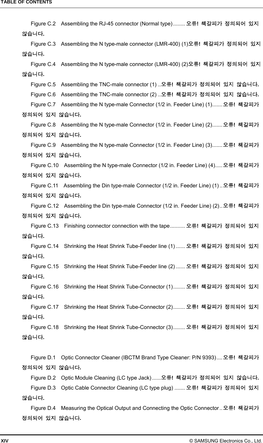 TABLE OF CONTENTS XIV © SAMSUNG Electronics Co., Ltd. Figure C.2  Assembling the RJ-45 connector (Normal type) ........ 오류!  책갈피가 정의되어 있지 않습니다. Figure C.3    Assembling the N type-male connector (LMR-400) (1)오류!  책갈피가 정의되어 있지 않습니다. Figure C.4    Assembling the N type-male connector (LMR-400) (2)오류!  책갈피가 정의되어 있지 않습니다. Figure C.5    Assembling the TNC-male connector (1) .. 오류!  책갈피가 정의되어 있지 않습니다. Figure C.6    Assembling the TNC-male connector (2) .. 오류!  책갈피가 정의되어 있지 않습니다. Figure C.7    Assembling the N type-male Connector (1/2 in. Feeder Line) (1)....... 오류!  책갈피가 정의되어 있지 않습니다. Figure C.8    Assembling the N type-male Connector (1/2 in. Feeder Line) (2)....... 오류!  책갈피가 정의되어 있지 않습니다. Figure C.9    Assembling the N type-male Connector (1/2 in. Feeder Line) (3)....... 오류!  책갈피가 정의되어 있지 않습니다. Figure C.10    Assembling the N type-male Connector (1/2 in. Feeder Line) (4)..... 오류!  책갈피가 정의되어 있지 않습니다. Figure C.11    Assembling the Din type-male Connector (1/2 in. Feeder Line) (1) .. 오류!  책갈피가 정의되어 있지 않습니다. Figure C.12    Assembling the Din type-male Connector (1/2 in. Feeder Line) (2) .. 오류!  책갈피가 정의되어 있지 않습니다. Figure C.13    Finishing connector connection with the tape .......... 오류!  책갈피가 정의되어 있지 않습니다. Figure C.14    Shrinking the Heat Shrink Tube-Feeder line (1) ...... 오류!  책갈피가 정의되어 있지 않습니다. Figure C.15    Shrinking the Heat Shrink Tube-Feeder line (2) ...... 오류!  책갈피가 정의되어 있지 않습니다. Figure C.16    Shrinking the Heat Shrink Tube-Connector (1) ........ 오류!  책갈피가 정의되어 있지 않습니다. Figure C.17    Shrinking the Heat Shrink Tube-Connector (2) ........ 오류!  책갈피가 정의되어 있지 않습니다. Figure C.18    Shrinking the Heat Shrink Tube-Connector (3) ........ 오류!  책갈피가 정의되어 있지 않습니다.  Figure D.1  Optic Connector Cleaner (IBCTM Brand Type Cleaner: P/N 9393) .... 오류!  책갈피가 정의되어 있지 않습니다. Figure D.2  Optic Module Cleaning (LC type Jack) ...... 오류!  책갈피가 정의되어 있지 않습니다. Figure D.3    Optic Cable Connector Cleaning (LC type plug) ....... 오류!  책갈피가 정의되어 있지 않습니다. Figure D.4    Measuring the Optical Output and Connecting the Optic Connector .. 오류!  책갈피가 정의되어 있지 않습니다. 