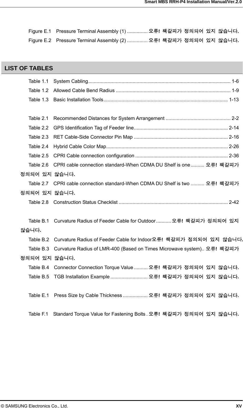  Smart MBS RRH-P4 Installation Manual/Ver.2.0 © SAMSUNG Electronics Co., Ltd.  XV  Figure E.1  Pressure Terminal Assembly (1) ............... 오류!  책갈피가 정의되어 있지 않습니다. Figure E.2  Pressure Terminal Assembly (2) ............... 오류!  책갈피가 정의되어 있지 않습니다.  LIST OF TABLES Table 1.1  System Cabling ....................................................................................................... 1-6 Table 1.2  Allowed Cable Bend Radius ................................................................................... 1-9 Table 1.3  Basic Installation Tools .......................................................................................... 1-13  Table 2.1  Recommended Distances for System Arrangement ............................................... 2-2 Table 2.2  GPS Identification Tag of Feeder line .................................................................... 2-14 Table 2.3  RET Cable-Side Connector Pin Map .................................................................... 2-16 Table 2.4    Hybrid Cable Color Map ........................................................................................ 2-26 Table 2.5  CPRI Cable connection configuration ................................................................... 2-36 Table 2.6  CPRI cable connection standard-When CDMA DU Shelf is one .......... 오류!  책갈피가 정의되어 있지 않습니다. Table 2.7  CPRI cable connection standard-When CDMA DU Shelf is two .......... 오류!  책갈피가 정의되어 있지 않습니다. Table 2.8  Construction Status Checklist ............................................................................... 2-42  Table B.1  Curvature Radius of Feeder Cable for Outdoor ........... 오류!  책갈피가 정의되어 있지 않습니다. Table B.2  Curvature Radius of Feeder Cable for Indoor오류!  책갈피가 정의되어 있지 않습니다. Table B.3    Curvature Radius of LMR-400 (Based on Times Microwave system) .. 오류!  책갈피가 정의되어 있지 않습니다. Table B.4  Connector Connection Torque Value .......... 오류!  책갈피가 정의되어 있지 않습니다. Table B.5  TGB Installation Example ........................... 오류!  책갈피가 정의되어 있지 않습니다.  Table E.1  Press Size by Cable Thickness .................. 오류!  책갈피가 정의되어 있지 않습니다.  Table F.1    Standard Torque Value for Fastening Bolts . 오류!  책갈피가 정의되어 있지 않습니다. 