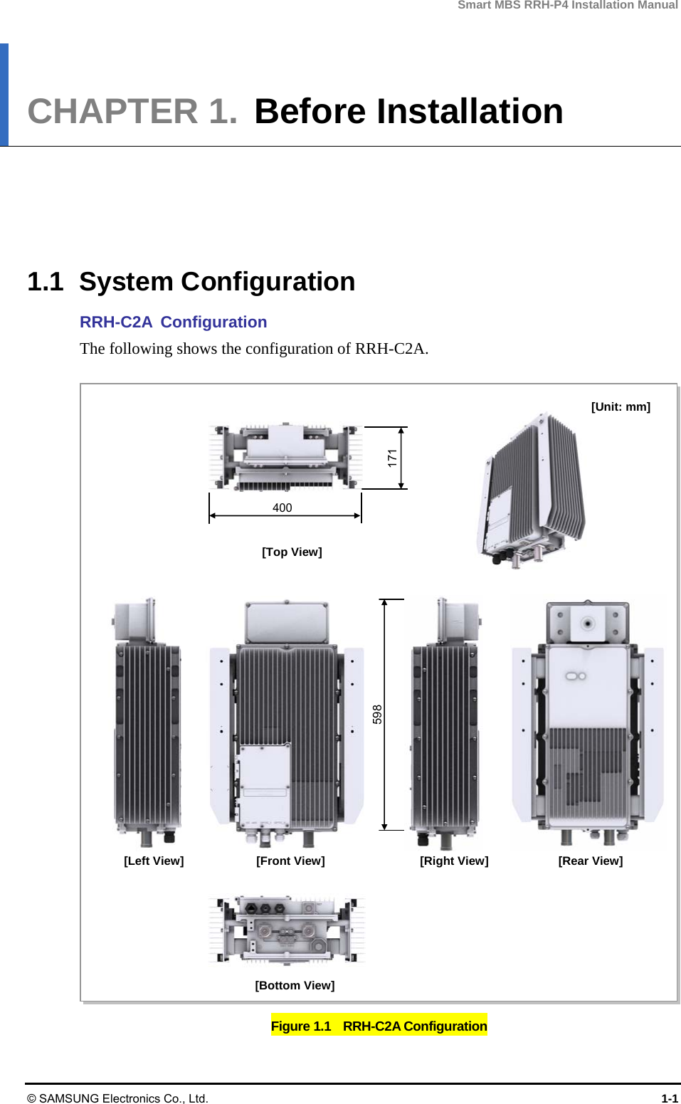 Smart MBS RRH-P4 Installation Manual © SAMSUNG Electronics Co., Ltd.  1-1 CHAPTER 1.  Before Installation      1.1 System Configuration RRH-C2A Configuration The following shows the configuration of RRH-C2A.  Figure 1.1    RRH-C2A Configuration [Top View] [Unit: mm][Front View] [Bottom View][Right View] [Left View]  [Rear View] 598 171 400