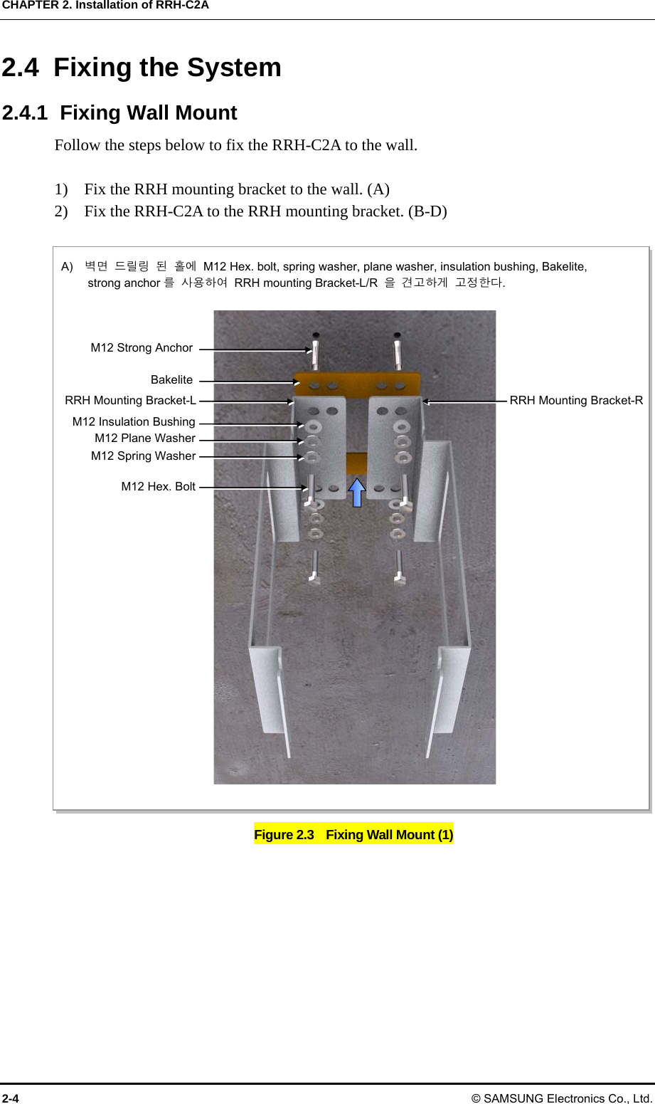 CHAPTER 2. Installation of RRH-C2A 2-4 © SAMSUNG Electronics Co., Ltd. 2.4 Fixing the System 2.4.1  Fixing Wall Mount Follow the steps below to fix the RRH-C2A to the wall.  1)    Fix the RRH mounting bracket to the wall. (A) 2)    Fix the RRH-C2A to the RRH mounting bracket. (B-D)  Figure 2.3    Fixing Wall Mount (1) A)  벽면 드릴링 된 홀에  M12 Hex. bolt, spring washer, plane washer, insulation bushing, Bakelite,          strong anchor 를 사용하여  RRH mounting Bracket-L/R  을 견고하게 고정한다. M12 Hex. BoltM12 Spring WasherM12 Plane WasherM12 Strong AnchorRRH Mounting Bracket-LM12 Insulation BushingBakeliteRRH Mounting Bracket-R