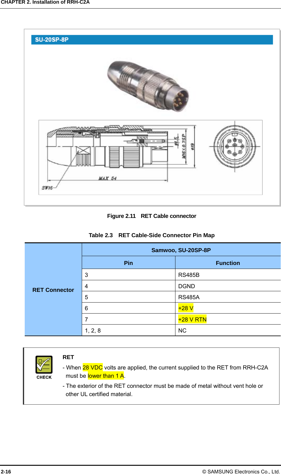 CHAPTER 2. Installation of RRH-C2A 2-16 © SAMSUNG Electronics Co., Ltd.  Figure 2.11    RET Cable connector  Table 2.3    RET Cable-Side Connector Pin Map RET Connector Samwoo, SU-20SP-8P Pin  Function 3 RS485B 4 DGND 5 RS485A 6  +28 V 7  +28 V RTN 1, 2, 8  NC   RET   - When 28 VDC volts are applied, the current supplied to the RET from RRH-C2A   must be lower than 1 A.     - The exterior of the RET connector must be made of metal without vent hole or   other UL certified material.   
