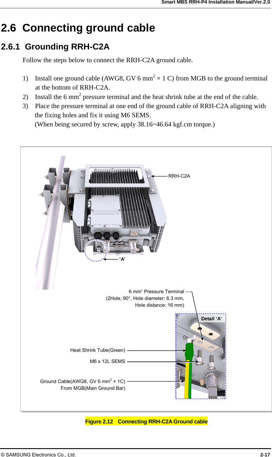  Smart MBS RRH-P4 Installation Manual/Ver.2.0 © SAMSUNG Electronics Co., Ltd.  2-17 2.6 Connecting ground cable 2.6.1 Grounding RRH-C2A Follow the steps below to connect the RRH-C2A ground cable.  1)    Install one ground cable (AWG8, GV 6 mm2 × 1 C) from MGB to the ground terminal at the bottom of RRH-C2A. 2)    Install the 6 mm2 pressure terminal and the heat shrink tube at the end of the cable. 3)    Place the pressure terminal at one end of the ground cable of RRH-C2A aligning with the fixing holes and fix it using M6 SEMS. (When being secured by screw, apply 38.16~46.64 kgf.cm torque.)  Figure 2.12    Connecting RRH-C2A Ground cable M6 x 12L SEMSGround Cable(AWG8, GV 6 mm2 × 1C)From MGB(Main Ground Bar)Detail ‘A’ Heat Shrink Tube(Green)6 mm2 Pressure Terminal(2Hole, 90°, Hole diameter: 6.3 mm,Hole distance: 16 mm)RRH-C2A ‘A’