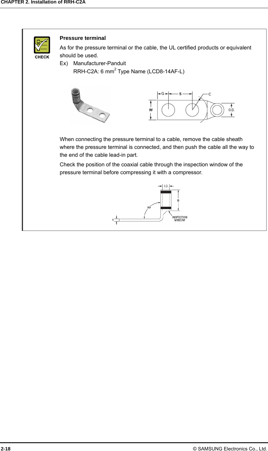 CHAPTER 2. Installation of RRH-C2A 2-18 © SAMSUNG Electronics Co., Ltd.   Pressure terminal   As for the pressure terminal or the cable, the UL certified products or equivalent should be used. Ex)  Manufacturer-Panduit   RRH-C2A: 6 mm2 Type Name (LCD8-14AF-L)         When connecting the pressure terminal to a cable, remove the cable sheath where the pressure terminal is connected, and then push the cable all the way to the end of the cable lead-in part.   Check the position of the coaxial cable through the inspection window of the pressure terminal before compressing it with a compressor.       