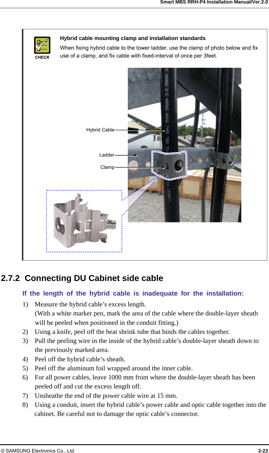  Smart MBS RRH-P4 Installation Manual/Ver.2.0 © SAMSUNG Electronics Co., Ltd.  2-23   Hybrid cable mounting clamp and installation standards   When fixing hybrid cable to the tower ladder, use the clamp of photo below and fix use of a clamp, and fix cable with fixed-interval of once per 3feet.                       2.7.2  Connecting DU Cabinet side cable If the length of the hybrid cable is inadequate for the installation: 1)    Measure the hybrid cable’s excess length. (With a white marker pen, mark the area of the cable where the double-layer sheath will be peeled when positioned in the conduit fitting.) 2)    Using a knife, peel off the heat shrink tube that binds the cables together. 3)    Pull the peeling wire in the inside of the hybrid cable’s double-layer sheath down to the previously marked area. 4)    Peel off the hybrid cable’s sheath. 5)    Peel off the aluminum foil wrapped around the inner cable. 6)    For all power cables, leave 1000 mm from where the double-layer sheath has been peeled off and cut the excess length off. 7)    Unsheathe the end of the power cable wire at 15 mm. 8)    Using a conduit, insert the hybrid cable’s power cable and optic cable together into the cabinet. Be careful not to damage the optic cable’s connector. ClampLadderHybrid Cable 