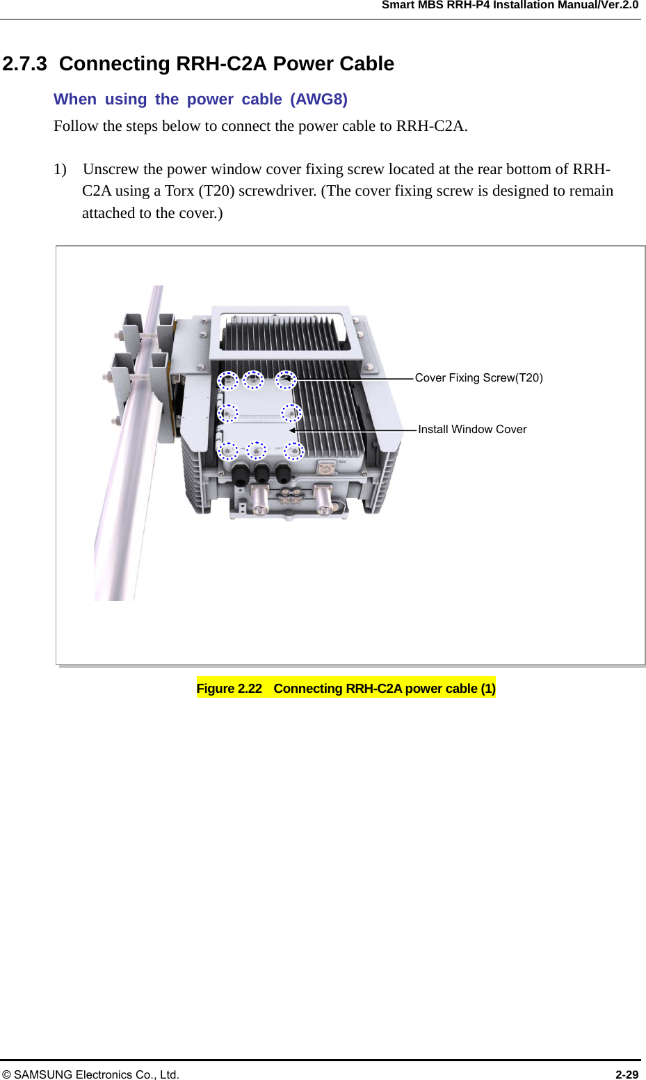 Smart MBS RRH-P4 Installation Manual/Ver.2.0 © SAMSUNG Electronics Co., Ltd.  2-29 2.7.3  Connecting RRH-C2A Power Cable When using the power cable (AWG8) Follow the steps below to connect the power cable to RRH-C2A.  1)    Unscrew the power window cover fixing screw located at the rear bottom of RRH-C2A using a Torx (T20) screwdriver. (The cover fixing screw is designed to remain attached to the cover.)  Figure 2.22    Connecting RRH-C2A power cable (1) Cover Fixing Screw(T20) Install Window Cover 