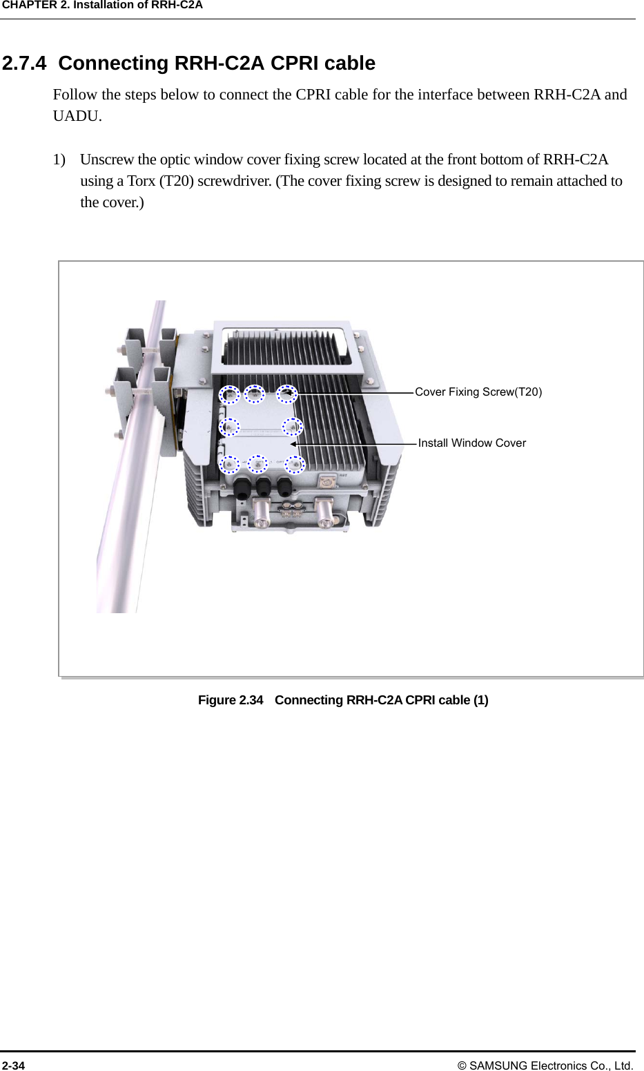 CHAPTER 2. Installation of RRH-C2A 2-34 © SAMSUNG Electronics Co., Ltd. 2.7.4  Connecting RRH-C2A CPRI cable Follow the steps below to connect the CPRI cable for the interface between RRH-C2A and UADU.  1)    Unscrew the optic window cover fixing screw located at the front bottom of RRH-C2A using a Torx (T20) screwdriver. (The cover fixing screw is designed to remain attached to the cover.)  Figure 2.34    Connecting RRH-C2A CPRI cable (1)  Cover Fixing Screw(T20) Install Window Cover 