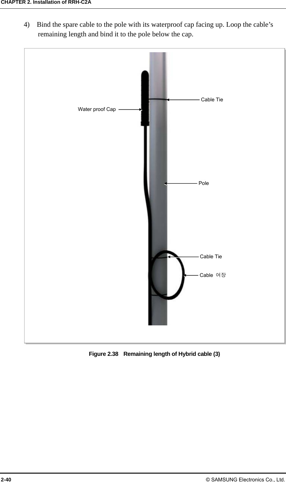 CHAPTER 2. Installation of RRH-C2A 2-40 © SAMSUNG Electronics Co., Ltd. 4)    Bind the spare cable to the pole with its waterproof cap facing up. Loop the cable’s remaining length and bind it to the pole below the cap.  Figure 2.38    Remaining length of Hybrid cable (3)  Pole Water proof CapCable  여장 Cable Tie Cable Tie 