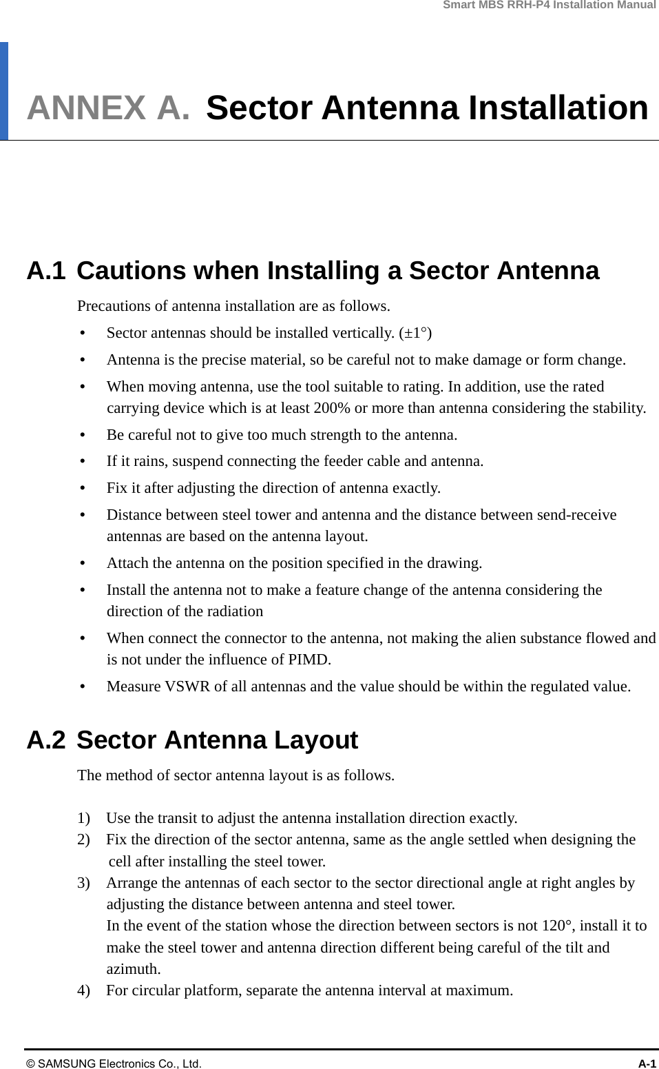 Smart MBS RRH-P4 Installation Manual © SAMSUNG Electronics Co., Ltd.  A-1 ANNEX A.  Sector Antenna Installation      A.1 Cautions when Installing a Sector Antenna Precautions of antenna installation are as follows.  Sector antennas should be installed vertically. (±1)  Antenna is the precise material, so be careful not to make damage or form change.    When moving antenna, use the tool suitable to rating. In addition, use the rated carrying device which is at least 200% or more than antenna considering the stability.  Be careful not to give too much strength to the antenna.    If it rains, suspend connecting the feeder cable and antenna.    Fix it after adjusting the direction of antenna exactly.    Distance between steel tower and antenna and the distance between send-receive antennas are based on the antenna layout.  Attach the antenna on the position specified in the drawing.    Install the antenna not to make a feature change of the antenna considering the direction of the radiation    When connect the connector to the antenna, not making the alien substance flowed and is not under the influence of PIMD.    Measure VSWR of all antennas and the value should be within the regulated value.  A.2 Sector Antenna Layout The method of sector antenna layout is as follows.  1)    Use the transit to adjust the antenna installation direction exactly. 2)    Fix the direction of the sector antenna, same as the angle settled when designing the cell after installing the steel tower. 3)    Arrange the antennas of each sector to the sector directional angle at right angles by adjusting the distance between antenna and steel tower. In the event of the station whose the direction between sectors is not 120°, install it to make the steel tower and antenna direction different being careful of the tilt and azimuth. 4)    For circular platform, separate the antenna interval at maximum.  