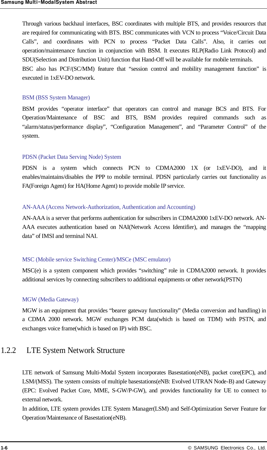 Samsung Multi-ModalSystem Abstract 1-6 © SAMSUNG Electronics Co., Ltd. Through various backhaul interfaces, BSC coordinates with multiple BTS, and provides resources that are required for communicating with BTS. BSC communicates with VCN to process “Voice/Circuit Data Calls”, and coordinates with PCN to process “Packet Data Calls”. Also, it carries out operation/maintenance function in conjunction with BSM. It executes RLP(Radio Link Protocol) and SDU(Selection and Distribution Unit) function that Hand-Off will be available for mobile terminals. BSC also has PCF/(SC/MM) feature that “session control and mobility management function” is executed in 1xEV-DO network.  BSM (BSS System Manager) BSM provides “operator interface” that operators can control and manage BCS and BTS. For Operation/Maintenance of BSC and BTS, BSM provides required commands such as “alarm/status/performance display”, “Configuration Management”, and “Parameter Control” of the system.  PDSN (Packet Data Serving Node) System PDSN is a system which connects PCN to CDMA2000 1X (or 1xEV-DO), and it enables/maintains/disables the PPP to mobile terminal. PDSN particularly carries out functionality as FA(Foreign Agent) for HA(Home Agent) to provide mobile IP service.  AN-AAA (Access Network-Authorization, Authentication and Accounting) AN-AAA is a server that performs authentication for subscribers in CDMA2000 1xEV-DO network. AN-AAA executes authentication based on NAI(Network Access Identifier), and manages the “mapping data” of IMSI and terminal NAI.  MSC (Mobile service Switching Center)/MSCe (MSC emulator)   MSC(e) is a system component which provides “switching” role in CDMA2000 network. It provides additional services by connecting subscribers to additional equipments or other network(PSTN)  MGW (Media Gateway)   MGW is an equipment that provides “bearer gateway functionality” (Media conversion and handling) in a CDMA 2000 network. MGW exchanges PCM data(which is based on TDM) with PSTN, and exchanges voice frame(which is based on IP) with BSC.  1.2.2 LTE System Network Structure  LTE network of Samsung Multi-Modal System incorporates Basestation(eNB), packet core(EPC), and LSM/(MSS). The system consists of multiple basestations(eNB: Evolved UTRAN Node-B) and Gateway (EPC: Evolved Packet Core, MME, S-GW/P-GW), and provides functionality for UE to connect to external network. In addition, LTE system provides LTE System Manager(LSM) and Self-Optimization Server Feature for Operation/Maintenance of Basestation(eNB). 