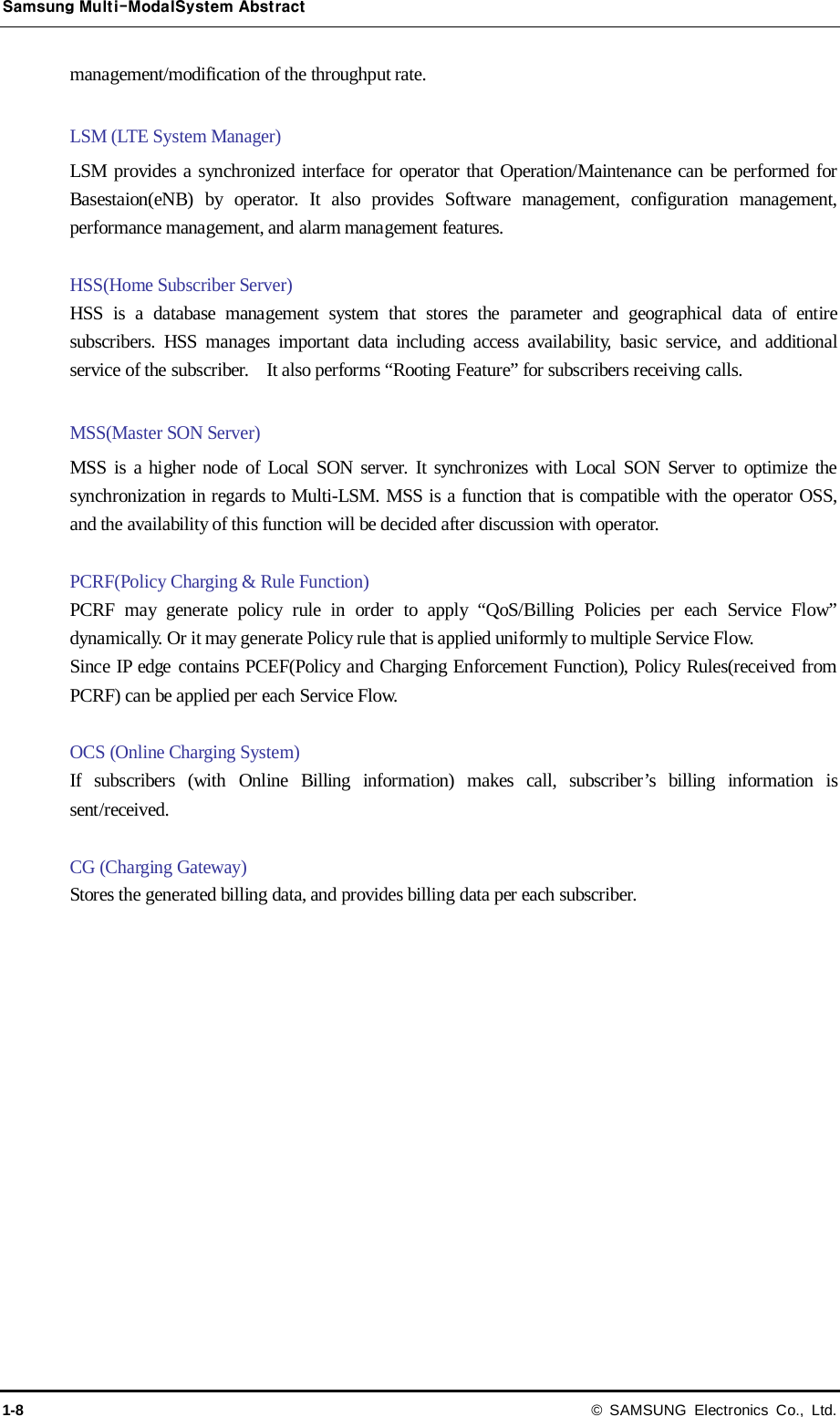 Samsung Multi-ModalSystem Abstract 1-8 © SAMSUNG Electronics Co., Ltd. management/modification of the throughput rate.  LSM (LTE System Manager) LSM provides a synchronized interface for operator that Operation/Maintenance can be performed for Basestaion(eNB) by operator. It also provides Software management, configuration management, performance management, and alarm management features.  HSS(Home Subscriber Server) HSS is a database management system that stores the parameter and geographical data of entire subscribers. HSS manages important data including access availability, basic service, and additional service of the subscriber.    It also performs “Rooting Feature” for subscribers receiving calls.  MSS(Master SON Server) MSS is a higher node of Local SON server. It synchronizes with Local SON Server to optimize the synchronization in regards to Multi-LSM. MSS is a function that is compatible with the operator OSS, and the availability of this function will be decided after discussion with operator.  PCRF(Policy Charging &amp; Rule Function) PCRF may generate policy rule in order to apply “QoS/Billing Policies per each Service Flow” dynamically. Or it may generate Policy rule that is applied uniformly to multiple Service Flow. Since IP edge contains PCEF(Policy and Charging Enforcement Function), Policy Rules(received from PCRF) can be applied per each Service Flow.  OCS (Online Charging System) If subscribers (with Online Billing information) makes call, subscriber’s billing information is sent/received.  CG (Charging Gateway) Stores the generated billing data, and provides billing data per each subscriber. 