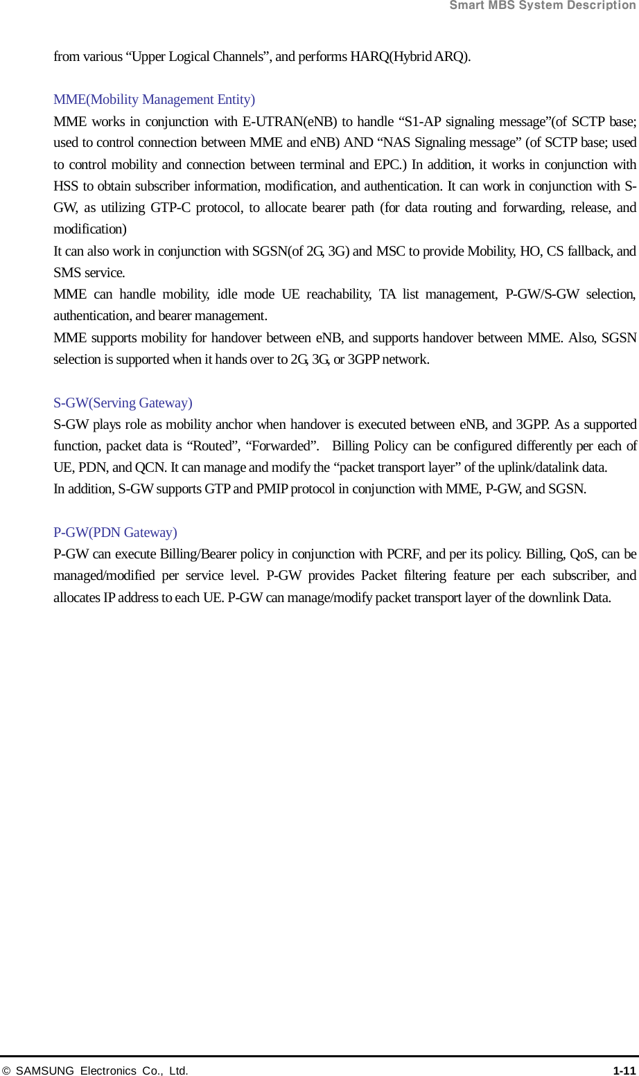  Smart MBS System Description © SAMSUNG Electronics Co., Ltd. 1-11 from various “Upper Logical Channels”, and performs HARQ(Hybrid ARQ).  MME(Mobility Management Entity) MME works in conjunction with E-UTRAN(eNB) to handle “S1-AP signaling message”(of SCTP base; used to control connection between MME and eNB) AND “NAS Signaling message” (of SCTP base; used to control mobility and connection between terminal and EPC.) In addition, it works in conjunction with HSS to obtain subscriber information, modification, and authentication. It can work in conjunction with S-GW,  as utilizing GTP-C protocol, to allocate bearer path (for data routing and forwarding, release, and modification) It can also work in conjunction with SGSN(of 2G, 3G) and MSC to provide Mobility, HO, CS fallback, and SMS service. MME can handle mobility, idle mode UE reachability, TA list management, P-GW/S-GW selection, authentication, and bearer management.   MME supports mobility for handover between eNB, and supports handover between MME. Also, SGSN selection is supported when it hands over to 2G, 3G, or 3GPP network.  S-GW(Serving Gateway) S-GW plays role as mobility anchor when handover is executed between eNB, and 3GPP. As a supported function, packet data is “Routed”, “Forwarded”.  Billing Policy can be configured differently per each of UE, PDN, and QCN. It can manage and modify the “packet transport layer” of the uplink/datalink data.   In addition, S-GW supports GTP and PMIP protocol in conjunction with MME, P-GW, and SGSN.  P-GW(PDN Gateway) P-GW can execute Billing/Bearer policy in conjunction with PCRF, and per its policy. Billing, QoS, can be managed/modified per service level. P-GW provides Packet filtering feature per each subscriber, and allocates IP address to each UE. P-GW can manage/modify packet transport layer of the downlink Data.   