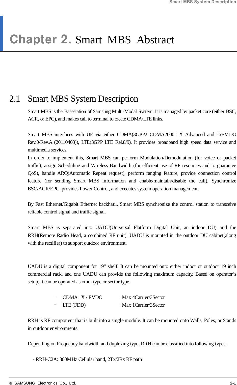 Smart MBS System Description  © SAMSUNG Electronics Co., Ltd. 2-1 Chapter 2. Smart MBS Abstract      2.1 Smart MBS System Description Smart MBS is the Basestation of Samsung Multi-Modal System. It is managed by packet core (either BSC, ACR, or EPC), and makes call to terminal to create CDMA/LTE links.  Smart MBS interfaces with UE via either CDMA(3GPP2 CDMA2000 1X Advanced and 1xEV-DO Rev.0/Rev.A (20110408)), LTE(3GPP LTE Rel.8/9). It provides broadband high speed data service and multimedia services.   In order to implement this, Smart MBS can perform Modulation/Demodulation  (for voice or packet traffic), assign Scheduling and Wireless Bandwidth (for efficient use of RF resources and to guarantee QoS), handle ARQ(Automatic Repeat request), perform ranging feature, provide connection control feature (for sending Smart MBS information and enable/maintain/disable the call), Synchronize BSC/ACR/EPC, provides Power Control, and executes system operation management.  By Fast Ethernet/Gigabit Ethernet backhaul, Smart MBS synchronize the control station to transceive reliable control signal and traffic signal.  Smart MBS is separated into UADU(Universal Platform Digital Unit, an indoor DU) and the RRH(Remote Radio Head, a combined RF unit). UADU is mounted in the outdoor DU cabinet(along with the rectifier) to support outdoor environment.   UADU is a digital component for 19” shelf. It can be mounted onto either indoor or outdoor 19 inch commercial rack, and one UADU can provide the following maximum capacity. Based on operator’s setup, it can be operated as omni type or sector type.  - CDMA 1X / EVDO : Max 4Carrier/3Sector - LTE (FDD)    : Max 1Carrier/3Sector  RRH is RF component that is built into a single module. It can be mounted onto Walls, Poles, or Stands in outdoor environments.  Depending on Frequency bandwidth and duplexing type, RRH can be classified into following types.  - RRH-C2A: 800MHz Cellular band, 2Tx/2Rx RF path 