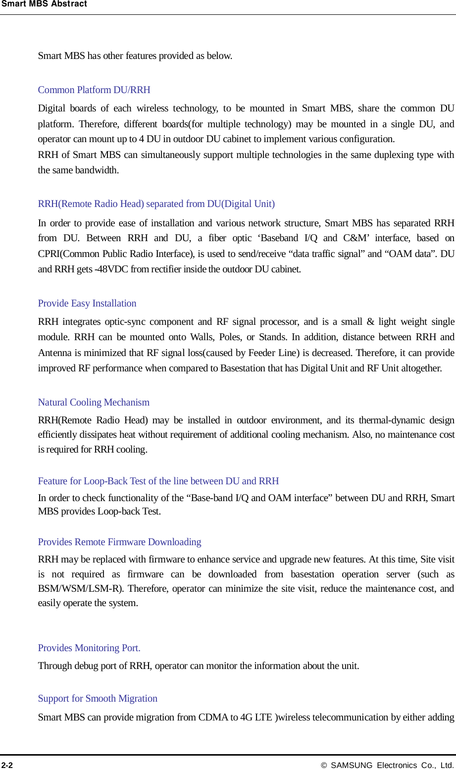 Smart MBS Abstract 2-2 © SAMSUNG Electronics Co., Ltd.  Smart MBS has other features provided as below.  Common Platform DU/RRH Digital boards of each wireless technology, to be mounted in Smart MBS, share  the common DU platform. Therefore, different  boards(for  multiple  technology) may be mounted in a single DU, and operator can mount up to 4 DU in outdoor DU cabinet to implement various configuration.   RRH of Smart MBS can simultaneously support multiple technologies in the same duplexing type with the same bandwidth.  RRH(Remote Radio Head) separated from DU(Digital Unit) In order to provide ease of installation and various network structure, Smart MBS has separated RRH from DU. Between RRH and DU, a fiber optic ‘Baseband I/Q and C&amp;M’ interface, based on CPRI(Common Public Radio Interface), is used to send/receive “data traffic signal” and “OAM data”. DU and RRH gets -48VDC from rectifier inside the outdoor DU cabinet.  Provide Easy Installation RRH integrates optic-sync component and RF signal processor, and is a small &amp; light weight single module. RRH can be mounted onto Walls, Poles, or Stands. In addition, distance between RRH and Antenna is minimized that RF signal loss(caused by Feeder Line) is decreased. Therefore, it can provide improved RF performance when compared to Basestation that has Digital Unit and RF Unit altogether.  Natural Cooling Mechanism RRH(Remote Radio Head) may be installed in outdoor environment, and its thermal-dynamic design efficiently dissipates heat without requirement of additional cooling mechanism. Also, no maintenance cost is required for RRH cooling.  Feature for Loop-Back Test of the line between DU and RRH   In order to check functionality of the “Base-band I/Q and OAM interface” between DU and RRH, Smart MBS provides Loop-back Test.  Provides Remote Firmware Downloading RRH may be replaced with firmware to enhance service and upgrade new features. At this time, Site visit is not required as firmware can be downloaded from basestation operation server (such as BSM/WSM/LSM-R). Therefore, operator can minimize the site visit, reduce the maintenance cost, and easily operate the system.   Provides Monitoring Port. Through debug port of RRH, operator can monitor the information about the unit.  Support for Smooth Migration Smart MBS can provide migration from CDMA to 4G LTE )wireless telecommunication by either adding 