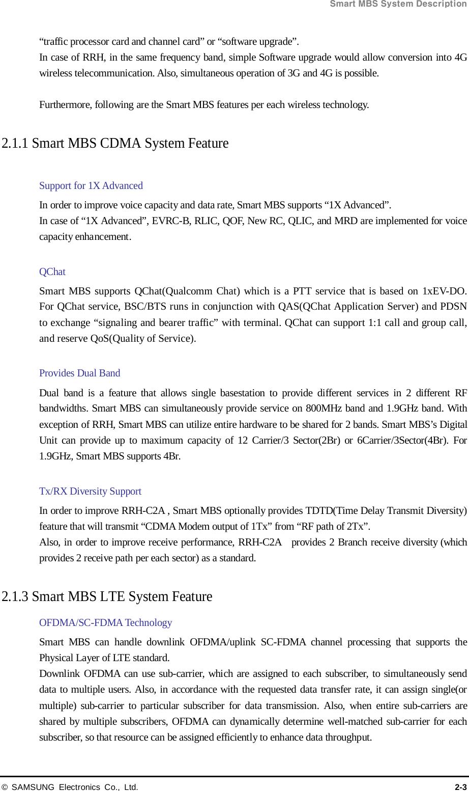  Smart MBS System Description © SAMSUNG Electronics Co., Ltd. 2-3 “traffic processor card and channel card” or “software upgrade”. In case of RRH, in the same frequency band, simple Software upgrade would allow conversion into 4G wireless telecommunication. Also, simultaneous operation of 3G and 4G is possible.    Furthermore, following are the Smart MBS features per each wireless technology.  2.1.1 Smart MBS CDMA System Feature    Support for 1X Advanced   In order to improve voice capacity and data rate, Smart MBS supports “1X Advanced”. In case of “1X Advanced”, EVRC-B, RLIC, QOF, New RC, QLIC, and MRD are implemented for voice capacity enhancement.    QChat Smart MBS supports QChat(Qualcomm Chat) which is a PTT service that is based on 1xEV-DO. For QChat service, BSC/BTS runs in conjunction with QAS(QChat Application Server) and PDSN to exchange “signaling and bearer traffic” with terminal. QChat can support 1:1 call and group call, and reserve QoS(Quality of Service).  Provides Dual Band Dual band is a feature that allows single basestation to provide different services in 2 different RF bandwidths. Smart MBS can simultaneously provide service on 800MHz band and 1.9GHz band. With exception of RRH, Smart MBS can utilize entire hardware to be shared for 2 bands. Smart MBS’s Digital Unit can provide up to maximum capacity of 12 Carrier/3 Sector(2Br) or 6Carrier/3Sector(4Br). For 1.9GHz, Smart MBS supports 4Br.  Tx/RX Diversity Support In order to improve RRH-C2A , Smart MBS optionally provides TDTD(Time Delay Transmit Diversity) feature that will transmit “CDMA Modem output of 1Tx” from “RF path of 2Tx”.       Also, in order to improve receive performance, RRH-C2A  provides 2 Branch receive diversity (which provides 2 receive path per each sector) as a standard.    2.1.3 Smart MBS LTE System Feature   OFDMA/SC-FDMA Technology Smart MBS can handle downlink OFDMA/uplink SC-FDMA channel processing that supports the Physical Layer of LTE standard. Downlink OFDMA can use sub-carrier, which are assigned to each subscriber, to simultaneously send data to multiple users. Also, in accordance with the requested data transfer rate, it can assign single(or multiple) sub-carrier to particular subscriber for data transmission. Also, when entire sub-carriers are shared by multiple subscribers, OFDMA can dynamically determine well-matched sub-carrier for each subscriber, so that resource can be assigned efficiently to enhance data throughput. 
