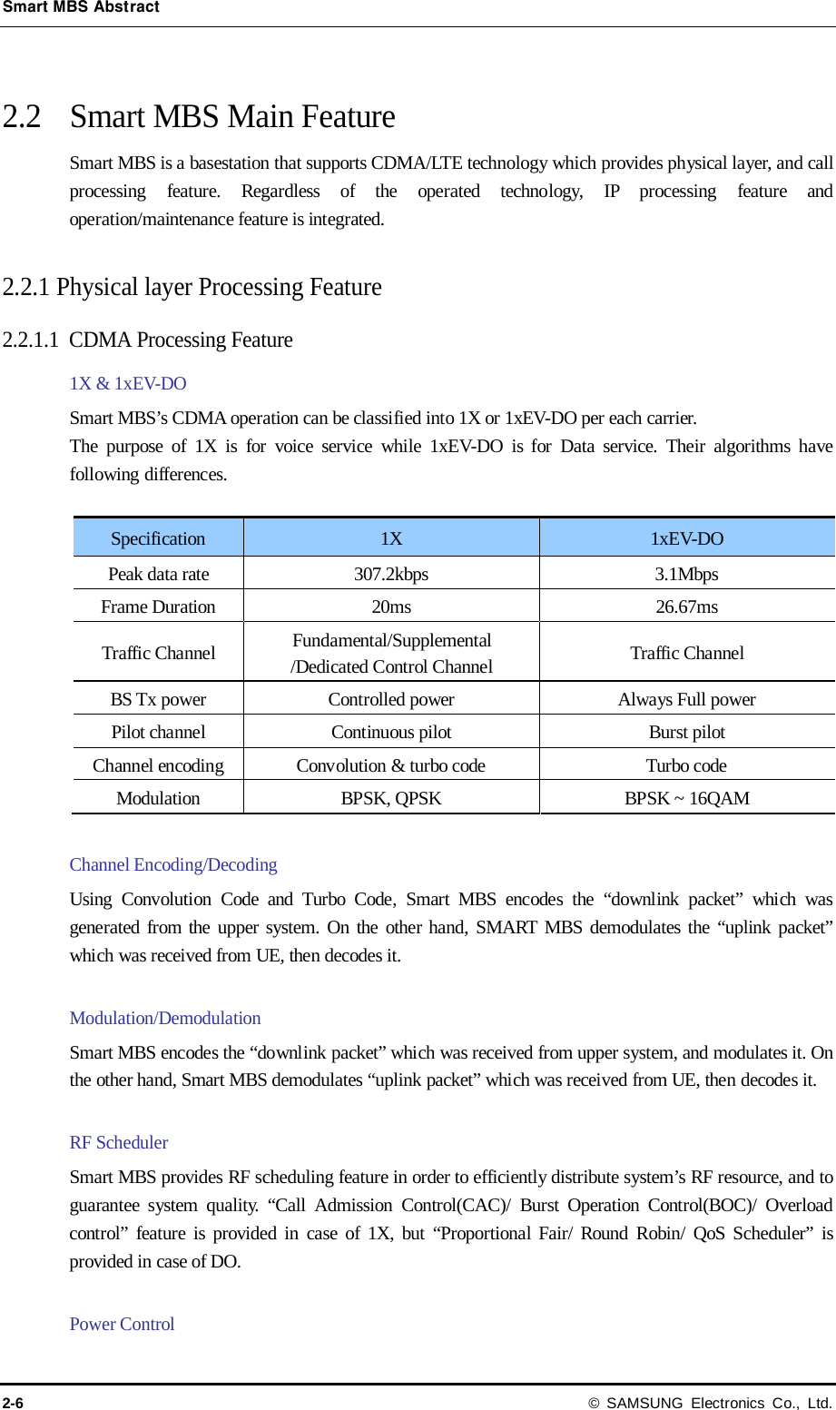 Smart MBS Abstract 2-6 © SAMSUNG Electronics Co., Ltd.  2.2 Smart MBS Main Feature Smart MBS is a basestation that supports CDMA/LTE technology which provides physical layer, and call processing feature. Regardless of the operated technology, IP processing feature and operation/maintenance feature is integrated.  2.2.1 Physical layer Processing Feature   2.2.1.1 CDMA Processing Feature 1X &amp; 1xEV-DO   Smart MBS’s CDMA operation can be classified into 1X or 1xEV-DO per each carrier. The purpose of 1X is for voice service while 1xEV-DO is for Data service. Their algorithms have following differences.  Specification 1X 1xEV-DO Peak data rate 307.2kbps 3.1Mbps Frame Duration 20ms 26.67ms Traffic Channel Fundamental/Supplemental /Dedicated Control Channel Traffic Channel BS Tx power Controlled power Always Full power Pilot channel Continuous pilot Burst pilot Channel encoding  Convolution &amp; turbo code  Turbo code Modulation BPSK, QPSK BPSK ~ 16QAM  Channel Encoding/Decoding Using Convolution Code and Turbo Code, Smart MBS encodes the “downlink packet” which was generated from the upper system. On the other hand, SMART MBS demodulates the “uplink packet” which was received from UE, then decodes it.  Modulation/Demodulation Smart MBS encodes the “downlink packet” which was received from upper system, and modulates it. On the other hand, Smart MBS demodulates “uplink packet” which was received from UE, then decodes it.    RF Scheduler Smart MBS provides RF scheduling feature in order to efficiently distribute system’s RF resource, and to guarantee system quality. “Call Admission Control(CAC)/ Burst Operation Control(BOC)/ Overload control” feature is provided in case of 1X, but “Proportional Fair/ Round Robin/ QoS Scheduler” is provided in case of DO.  Power Control 