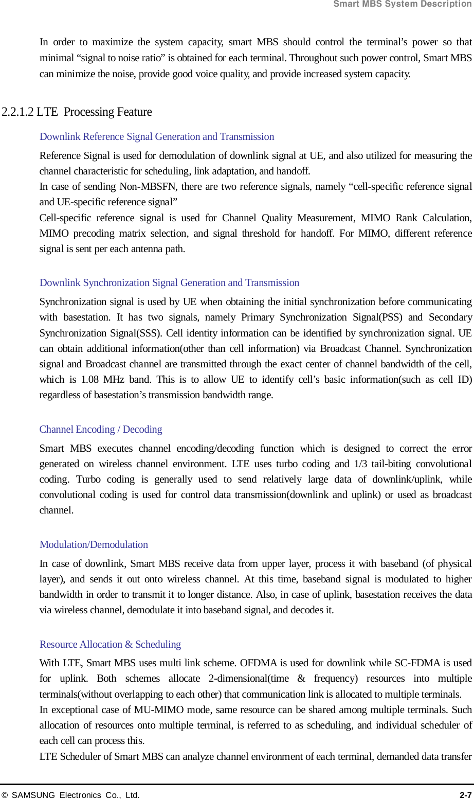  Smart MBS System Description © SAMSUNG Electronics Co., Ltd. 2-7 In order to maximize the system capacity, smart MBS should control the terminal’s power so that minimal “signal to noise ratio” is obtained for each terminal. Throughout such power control, Smart MBS can minimize the noise, provide good voice quality, and provide increased system capacity.  2.2.1.2 LTE  Processing Feature Downlink Reference Signal Generation and Transmission Reference Signal is used for demodulation of downlink signal at UE, and also utilized for measuring the channel characteristic for scheduling, link adaptation, and handoff. In case of sending Non-MBSFN, there are two reference signals, namely “cell-specific reference signal and UE-specific reference signal” Cell-specific reference signal is used for Channel Quality Measurement, MIMO Rank Calculation, MIMO precoding matrix selection, and signal threshold for handoff. For MIMO, different reference signal is sent per each antenna path.    Downlink Synchronization Signal Generation and Transmission Synchronization signal is used by UE when obtaining the initial synchronization before communicating with basestation. It has two signals, namely Primary Synchronization Signal(PSS) and Secondary Synchronization Signal(SSS). Cell identity information can be identified by synchronization signal. UE can obtain additional information(other than cell information) via Broadcast Channel. Synchronization signal and Broadcast channel are transmitted through the exact center of channel bandwidth of the cell, which is 1.08 MHz band. This is to allow UE to identify cell’s basic information(such as cell ID) regardless of basestation’s transmission bandwidth range.  Channel Encoding / Decoding Smart MBS executes channel encoding/decoding function which is designed to correct the error generated on wireless channel environment. LTE uses turbo coding and 1/3 tail-biting convolutional coding. Turbo coding is generally used to send relatively large data of downlink/uplink, while convolutional coding is used for control data transmission(downlink and uplink) or used as broadcast channel.    Modulation/Demodulation In case of downlink, Smart MBS receive data from upper layer, process it with baseband (of physical layer), and sends it out onto wireless channel. At this time, baseband signal is modulated to higher bandwidth in order to transmit it to longer distance. Also, in case of uplink, basestation receives the data via wireless channel, demodulate it into baseband signal, and decodes it.    Resource Allocation &amp; Scheduling With LTE, Smart MBS uses multi link scheme. OFDMA is used for downlink while SC-FDMA is used for uplink. Both schemes allocate 2-dimensional(time &amp; frequency) resources into multiple terminals(without overlapping to each other) that communication link is allocated to multiple terminals. In exceptional case of MU-MIMO mode, same resource can be shared among multiple terminals. Such allocation of resources onto multiple terminal, is referred to as scheduling, and individual scheduler of each cell can process this. LTE Scheduler of Smart MBS can analyze channel environment of each terminal, demanded data transfer 