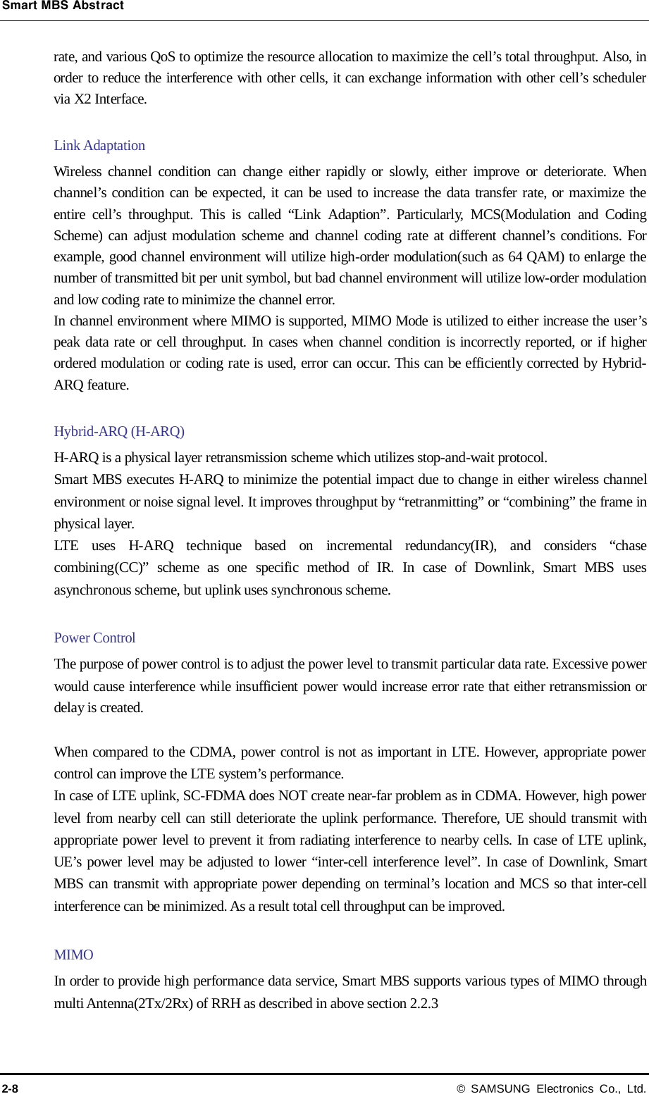 Smart MBS Abstract 2-8 © SAMSUNG Electronics Co., Ltd. rate, and various QoS to optimize the resource allocation to maximize the cell’s total throughput. Also, in order to reduce the interference with other cells, it can exchange information with other cell’s scheduler via X2 Interface.  Link Adaptation Wireless channel condition can change either rapidly or slowly, either improve or deteriorate. When channel’s condition can be expected, it can be used to increase the data transfer rate, or maximize the entire cell’s throughput. This is called “Link Adaption”. Particularly, MCS(Modulation and Coding Scheme) can adjust modulation scheme and channel coding rate at different channel’s conditions. For example, good channel environment will utilize high-order modulation(such as 64 QAM) to enlarge the number of transmitted bit per unit symbol, but bad channel environment will utilize low-order modulation and low coding rate to minimize the channel error. In channel environment where MIMO is supported, MIMO Mode is utilized to either increase the user’s peak data rate or cell throughput. In cases when channel condition is incorrectly reported, or if higher ordered modulation or coding rate is used, error can occur. This can be efficiently corrected by Hybrid-ARQ feature.  Hybrid-ARQ (H-ARQ) H-ARQ is a physical layer retransmission scheme which utilizes stop-and-wait protocol. Smart MBS executes H-ARQ to minimize the potential impact due to change in either wireless channel environment or noise signal level. It improves throughput by “retranmitting” or “combining” the frame in physical layer. LTE uses H-ARQ technique based on incremental redundancy(IR), and considers “chase combining(CC)” scheme as one specific method of IR. In case of Downlink, Smart MBS uses asynchronous scheme, but uplink uses synchronous scheme.  Power Control The purpose of power control is to adjust the power level to transmit particular data rate. Excessive power would cause interference while insufficient power would increase error rate that either retransmission or delay is created.  When compared to the CDMA, power control is not as important in LTE. However, appropriate power control can improve the LTE system’s performance. In case of LTE uplink, SC-FDMA does NOT create near-far problem as in CDMA. However, high power level from nearby cell can still deteriorate the uplink performance. Therefore, UE should transmit with appropriate power level to prevent it from radiating interference to nearby cells. In case of LTE uplink, UE’s power level may be adjusted to lower “inter-cell interference level”. In case of Downlink, Smart MBS can transmit with appropriate power depending on terminal’s location and MCS so that inter-cell interference can be minimized. As a result total cell throughput can be improved.    MIMO In order to provide high performance data service, Smart MBS supports various types of MIMO through multi Antenna(2Tx/2Rx) of RRH as described in above section 2.2.3  