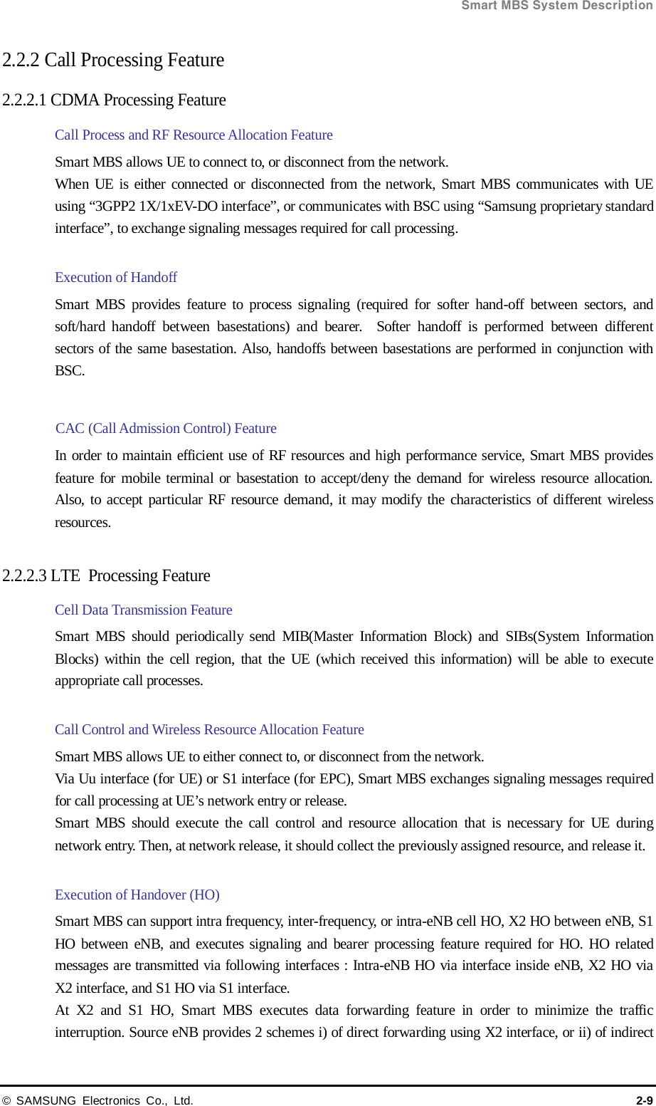  Smart MBS System Description © SAMSUNG Electronics Co., Ltd. 2-9 2.2.2 Call Processing Feature   2.2.2.1 CDMA Processing Feature Call Process and RF Resource Allocation Feature   Smart MBS allows UE to connect to, or disconnect from the network. When UE is either connected or disconnected from the network, Smart MBS communicates with UE using “3GPP2 1X/1xEV-DO interface”, or communicates with BSC using “Samsung proprietary standard interface”, to exchange signaling messages required for call processing.    Execution of Handoff Smart MBS provides feature to process signaling (required for softer hand-off between sectors, and soft/hard handoff between basestations) and bearer.  Softer handoff is performed between different sectors of the same basestation. Also, handoffs between basestations are performed in conjunction with BSC.  CAC (Call Admission Control) Feature In order to maintain efficient use of RF resources and high performance service, Smart MBS provides feature for mobile terminal or basestation to accept/deny the demand for wireless resource allocation. Also, to accept particular RF resource demand, it may modify the characteristics of different wireless resources.  2.2.2.3 LTE  Processing Feature Cell Data Transmission Feature Smart MBS should periodically send MIB(Master Information Block) and SIBs(System Information Blocks) within the cell region, that the UE (which received this information) will be able to execute appropriate call processes.  Call Control and Wireless Resource Allocation Feature Smart MBS allows UE to either connect to, or disconnect from the network. Via Uu interface (for UE) or S1 interface (for EPC), Smart MBS exchanges signaling messages required for call processing at UE’s network entry or release. Smart MBS should execute the call control and resource allocation that is necessary for UE during network entry. Then, at network release, it should collect the previously assigned resource, and release it.  Execution of Handover (HO) Smart MBS can support intra frequency, inter-frequency, or intra-eNB cell HO, X2 HO between eNB, S1 HO between eNB, and executes signaling and bearer processing feature required for HO. HO related messages are transmitted via following interfaces : Intra-eNB HO via interface inside eNB, X2 HO via X2 interface, and S1 HO via S1 interface. At X2 and S1 HO, Smart MBS executes data forwarding feature in order to minimize the traffic interruption. Source eNB provides 2 schemes i) of direct forwarding using X2 interface, or ii) of indirect 