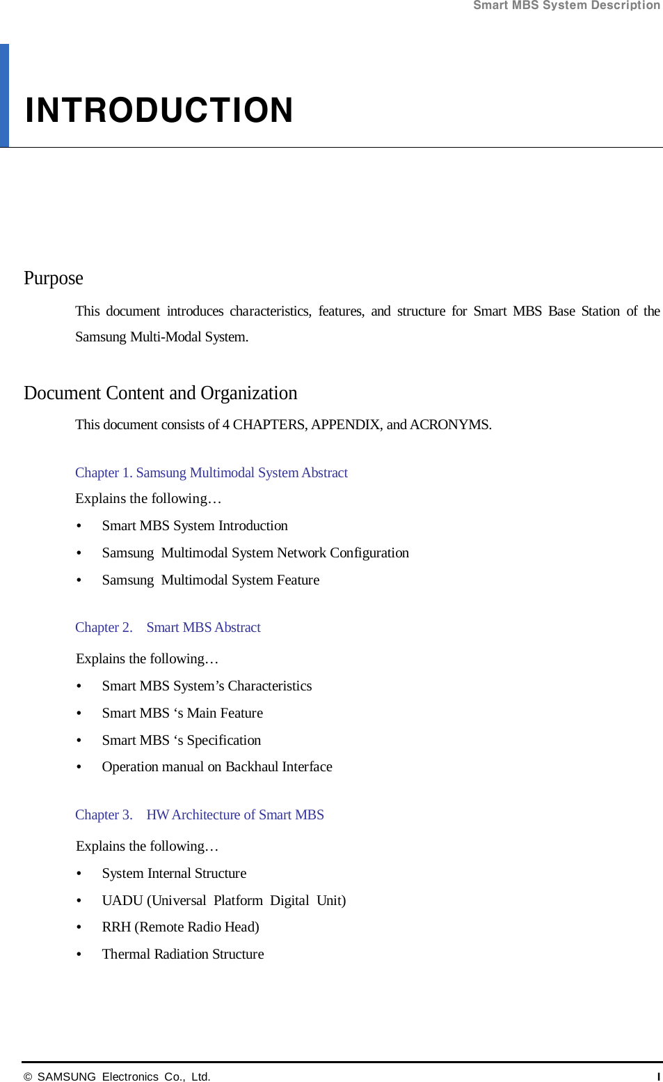 Smart MBS System Description  © SAMSUNG Electronics Co., Ltd. I INTRODUCTION      Purpose This document introduces characteristics, features, and structure for Smart MBS Base Station of the Samsung Multi-Modal System.  Document Content and Organization This document consists of 4 CHAPTERS, APPENDIX, and ACRONYMS.  Chapter 1. Samsung Multimodal System Abstract  Explains the following…      Smart MBS System Introduction  Samsung Multimodal System Network Configuration    Samsung Multimodal System Feature    Chapter 2.    Smart MBS Abstract  Explains the following…  Smart MBS System’s Characteristics  Smart MBS ‘s Main Feature  Smart MBS ‘s Specification  Operation manual on Backhaul Interface  Chapter 3.    HW Architecture of Smart MBS  Explains the following…  System Internal Structure  UADU (Universal Platform Digital Unit)  RRH (Remote Radio Head)  Thermal Radiation Structure  