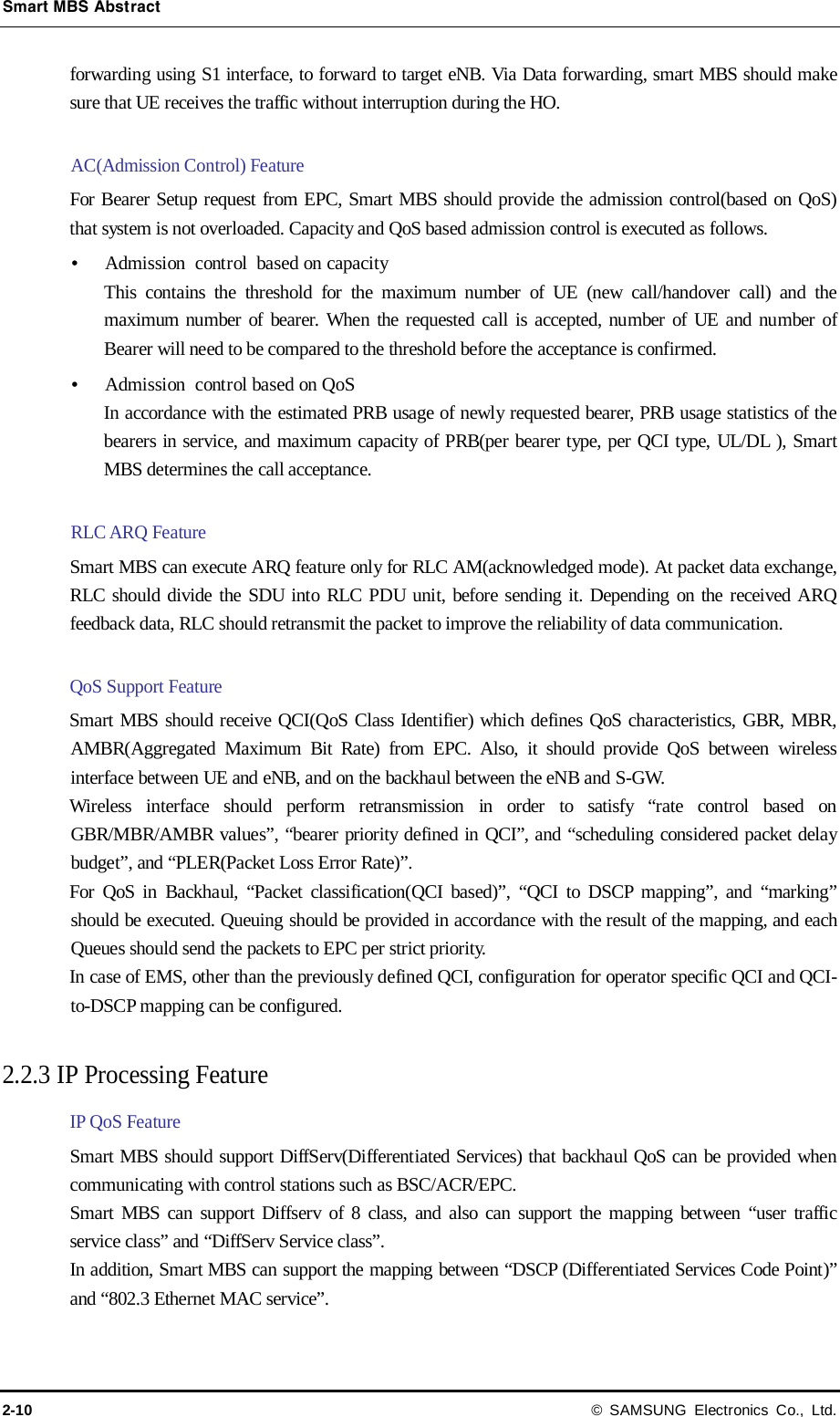 Smart MBS Abstract 2-10 © SAMSUNG Electronics Co., Ltd. forwarding using S1 interface, to forward to target eNB. Via Data forwarding, smart MBS should make sure that UE receives the traffic without interruption during the HO.    AC(Admission Control) Feature For Bearer Setup request from EPC, Smart MBS should provide the admission control(based on QoS) that system is not overloaded. Capacity and QoS based admission control is executed as follows.  Admission control based on capacity This contains the threshold for the maximum number of UE (new call/handover call) and the maximum number of bearer. When the requested call is accepted, number of UE and number of Bearer will need to be compared to the threshold before the acceptance is confirmed.  Admission control based on QoS In accordance with the estimated PRB usage of newly requested bearer, PRB usage statistics of the bearers in service, and maximum capacity of PRB(per bearer type, per QCI type, UL/DL ), Smart MBS determines the call acceptance.    RLC ARQ Feature Smart MBS can execute ARQ feature only for RLC AM(acknowledged mode). At packet data exchange, RLC should divide the SDU into RLC PDU unit, before sending it. Depending on the received ARQ feedback data, RLC should retransmit the packet to improve the reliability of data communication.  QoS Support Feature Smart MBS should receive QCI(QoS Class Identifier) which defines QoS characteristics, GBR, MBR, AMBR(Aggregated Maximum Bit Rate) from EPC. Also, it should provide QoS between wireless interface between UE and eNB, and on the backhaul between the eNB and S-GW. Wireless interface should perform retransmission in order to satisfy “rate control based on GBR/MBR/AMBR values”, “bearer priority defined in QCI”, and “scheduling considered packet delay budget”, and “PLER(Packet Loss Error Rate)”.   For QoS in Backhaul, “Packet classification(QCI based)”, “QCI to DSCP mapping”, and “marking” should be executed. Queuing should be provided in accordance with the result of the mapping, and each Queues should send the packets to EPC per strict priority. In case of EMS, other than the previously defined QCI, configuration for operator specific QCI and QCI-to-DSCP mapping can be configured.    2.2.3 IP Processing Feature IP QoS Feature Smart MBS should support DiffServ(Differentiated Services) that backhaul QoS can be provided when communicating with control stations such as BSC/ACR/EPC. Smart MBS can support Diffserv of 8 class, and also can support the mapping between “user traffic service class” and “DiffServ Service class”. In addition, Smart MBS can support the mapping between “DSCP (Differentiated Services Code Point)” and “802.3 Ethernet MAC service”.    