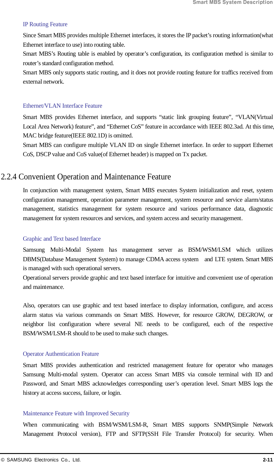  Smart MBS System Description © SAMSUNG Electronics Co., Ltd. 2-11 IP Routing Feature Since Smart MBS provides multiple Ethernet interfaces, it stores the IP packet’s routing information(what Ethernet interface to use) into routing table. Smart MBS’s Routing table is enabled by operator’s configuration, its configuration method is similar to router’s standard configuration method.   Smart MBS only supports static routing, and it does not provide routing feature for traffics received from external network.  Ethernet/VLAN Interface Feature   Smart MBS provides Ethernet interface, and supports “static link grouping feature”, “VLAN(Virtual Local Area Network) feature”, and “Ethernet CoS” feature in accordance with IEEE 802.3ad. At this time, MAC bridge feature(IEEE 802.1D) is omitted. Smart MBS can configure multiple VLAN ID on single Ethernet interface. In order to support Ethernet CoS, DSCP value and CoS value(of Ethernet header) is mapped on Tx packet.  2.2.4 Convenient Operation and Maintenance Feature In conjunction with management system, Smart MBS executes System initialization and reset, system configuration management, operation parameter management, system resource and service alarm/status management, statistics management for system resource and various performance data, diagnostic management for system resources and services, and system access and security management.  Graphic and Text based Interface   Samsung Multi-Modal System has management server as BSM/WSM/LSM which utilizes DBMS(Database Management System) to manage CDMA access system  and LTE system. Smart MBS is managed with such operational servers. Operational servers provide graphic and text based interface for intuitive and convenient use of operation and maintenance.  Also, operators can use graphic and text based interface to display information, configure, and access alarm status via various commands on Smart MBS. However, for resource GROW, DEGROW, or neighbor list configuration where several NE needs to be configured, each of the respective BSM/WSM/LSM-R should to be used to make such changes.    Operator Authentication Feature Smart MBS provides authentication and restricted management feature for operator who manages Samsung Multi-modal system. Operator can access Smart MBS via console terminal with ID and Password, and Smart MBS acknowledges corresponding user’s operation level. Smart MBS logs the history at access success, failure, or login.  Maintenance Feature with Improved Security When communicating with BSM/WSM/LSM-R, Smart MBS supports SNMP(Simple Network Management Protocol version), FTP and SFTP(SSH File Transfer Protocol) for security. When 