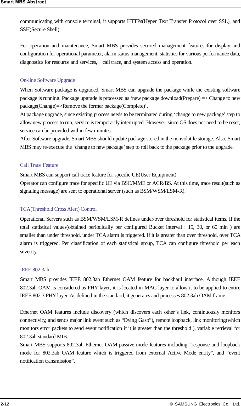 Smart MBS Abstract 2-12 © SAMSUNG Electronics Co., Ltd. communicating with console terminal, it supports HTTPs(Hyper Text Transfer Protocol over SSL), and SSH(Secure Shell).    For operation and maintenance, Smart MBS provides secured management features for display and configuration for operational parameter, alarm status management, statistics for various performance data, diagnostics for resource and services,    call trace, and system access and operation.  On-line Software Upgrade When Software package is upgraded, Smart MBS can upgrade the package while the existing software package is running. Package upgrade is processed as ‘new package download(Prepare) =&gt; Change to new package(Change)=&gt;Remove the former package(Complete)’. At package upgrade, since existing process needs to be terminated during ‘change to new package’ step to allow new process to run, service is temporarily interrupted. However, since OS does not need to be reset, service can be provided within few minutes. After Software upgrade, Smart MBS should update package stored in the nonvolatile storage. Also, Smart MBS may re-execute the ‘change to new package’ step to roll back to the package prior to the upgrade.  Call Trace Feature Smart MBS can support call trace feature for specific UE(User Equipment) Operator can configure trace for specific UE via BSC/MME or ACR/BS. At this time, trace result(such as signaling message) are sent to operational server (such as BSM/WSM/LSM-R).  TCA(Threshold Cross Alert) Control Operational Servers such as BSM/WSM/LSM-R defines under/over threshold for statistical items. If the total statistical values(obtained periodically per configured Bucket interval : 15, 30, or 60 min ) are smaller than under threshold, under TCA alarm is triggered. If it is greater than over threshold, over TCA alarm is triggered. Per classification of each statistical group, TCA can configure threshold per each severity.  IEEE 802.3ah   Smart MBS provides IEEE 802.3ah Ethernet OAM feature for backhaul interface. Although IEEE 802.3ah OAM is considered as PHY layer, it is located in MAC layer to allow it to be applied to entire IEEE 802.3 PHY layer. As defined in the standard, it generates and processes 802.3ah OAM frame.  Ethernet OAM features include discovery (which discovers each other’s link, continuously monitors connectivity, and sends major link event such as “Dying Gasp”), remote loopback, link monitoring(which monitors error packets to send event notification if it is greater than the threshold ), variable retrieval for 802.3ah standard MIB. Smart MBS supports 802.3ah Ethernet OAM passive mode features including “response and loopback mode for 802.3ah OAM feature which is triggered from external Active Mode entity”, and “event notification transmission”.  