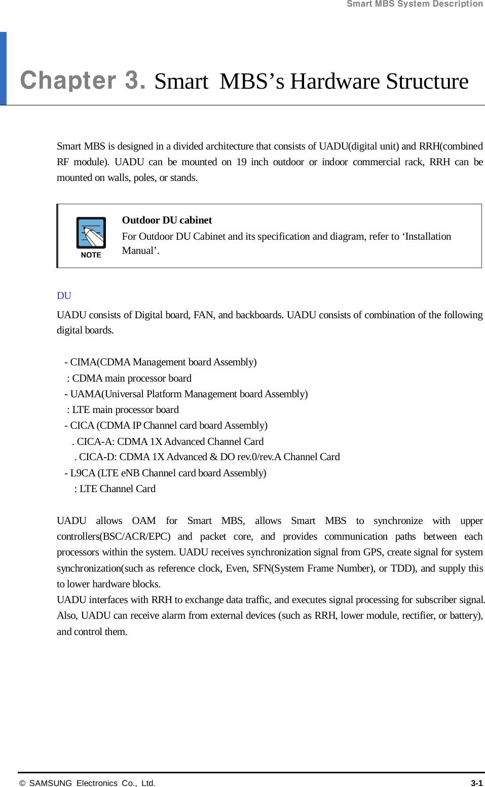 Smart MBS System Description  © SAMSUNG Electronics Co., Ltd. 3-1 Chapter 3. Smart MBS’s Hardware Structure   Smart MBS is designed in a divided architecture that consists of UADU(digital unit) and RRH(combined RF module). UADU can be mounted on 19 inch outdoor or indoor commercial rack, RRH can be mounted on walls, poles, or stands.   Outdoor DU cabinet  For Outdoor DU Cabinet and its specification and diagram, refer to ‘Installation Manual’.  DU UADU consists of Digital board, FAN, and backboards. UADU consists of combination of the following digital boards.  - CIMA(CDMA Management board Assembly) : CDMA main processor board - UAMA(Universal Platform Management board Assembly) : LTE main processor board - CICA (CDMA IP Channel card board Assembly) . CICA-A: CDMA 1X Advanced Channel Card   . CICA-D: CDMA 1X Advanced &amp; DO rev.0/rev.A Channel Card - L9CA (LTE eNB Channel card board Assembly)   : LTE Channel Card  UADU allows OAM for Smart MBS, allows Smart MBS to synchronize with upper controllers(BSC/ACR/EPC) and packet core, and provides communication paths between each processors within the system. UADU receives synchronization signal from GPS, create signal for system synchronization(such as reference clock, Even, SFN(System Frame Number), or TDD), and supply this to lower hardware blocks. UADU interfaces with RRH to exchange data traffic, and executes signal processing for subscriber signal. Also, UADU can receive alarm from external devices (such as RRH, lower module, rectifier, or battery), and control them. 