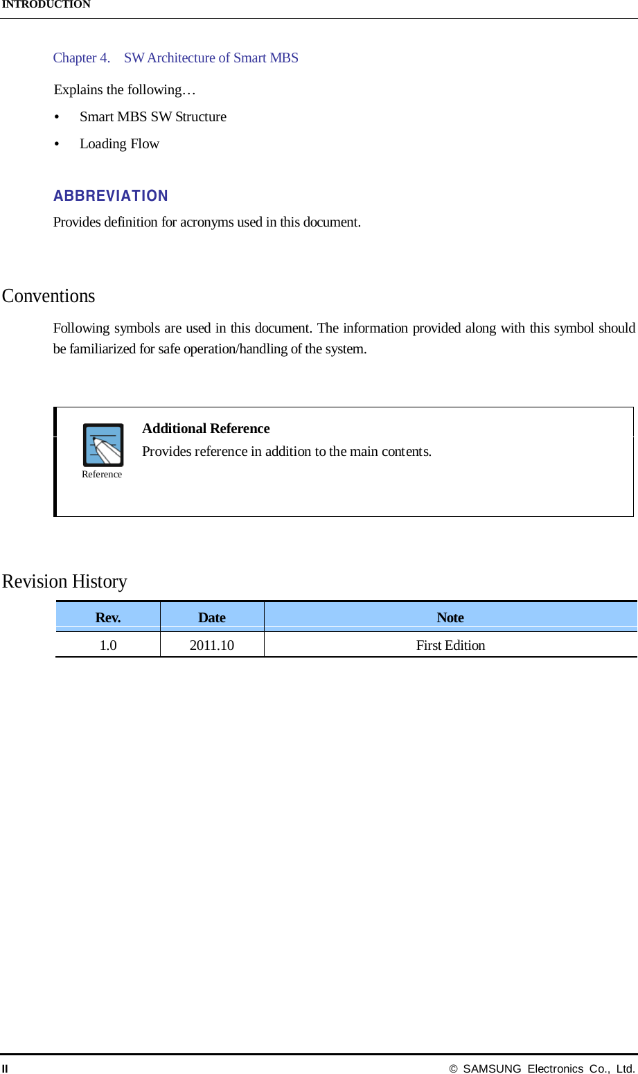 INTRODUCTION II © SAMSUNG Electronics Co., Ltd. Chapter 4.    SW Architecture of Smart MBS  Explains the following…  Smart MBS SW Structure  Loading Flow  ABBREVIATION Provides definition for acronyms used in this document.   Conventions Following symbols are used in this document. The information provided along with this symbol should be familiarized for safe operation/handling of the system.      Additional Reference  Provides reference in addition to the main contents.     Revision History Rev. Date Note 1.0 2011.10 First Edition    Reference 
