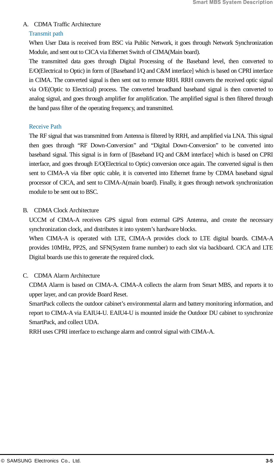  Smart MBS System Description © SAMSUNG Electronics Co., Ltd. 3-5 A. CDMA Traffic Architecture Transmit path When User Data is received from BSC via Public Network, it goes through Network Synchronization Module, and sent out to CICA via Ethernet Switch of CIMA(Main board).   The transmitted data goes through Digital Processing of the Baseband level, then converted to E/O(Electrical to Optic) in form of [Baseband I/Q and C&amp;M interface] which is based on CPRI interface in CIMA. The converted signal is then sent out to remote RRH. RRH converts the received optic signal via O/E(Optic to Electrical) process. The converted broadband baseband signal is then converted to analog signal, and goes through amplifier for amplification. The amplified signal is then filtered through the band pass filter of the operating frequency, and transmitted.  Receive Path The RF signal that was transmitted from Antenna is filtered by RRH, and amplified via LNA. This signal then goes through “RF Down-Conversion”  and  “Digital Down-Conversion”  to be converted into baseband signal. This signal is in form of [Baseband I/Q and C&amp;M interface] which is based on CPRI interface, and goes through E/O(Electrical to Optic) conversion once again. The converted signal is then sent to CIMA-A via fiber optic cable, it is converted into Ethernet frame by CDMA baseband signal processor of CICA, and sent to CIMA-A(main board). Finally, it goes through network synchronization module to be sent out to BSC.  B. CDMA Clock Architecture UCCM of CIMA-A  receives GPS signal from external GPS Antenna, and create the necessary synchronization clock, and distributes it into system’s hardware blocks. When  CIMA-A  is operated with LTE,  CIMA-A  provides clock to LTE digital boards. CIMA-A provides 10MHz, PP2S, and SFN(System frame number) to each slot via backboard. CICA and LTE Digital boards use this to generate the required clock.  C. CDMA Alarm Architecture CDMA Alarm is based on CIMA-A. CIMA-A collects the alarm from Smart MBS, and reports it to upper layer, and can provide Board Reset. SmartPack collects the outdoor cabinet’s environmental alarm and battery monitoring information, and report to CIMA-A via EAIU4-U. EAIU4-U is mounted inside the Outdoor DU cabinet to synchronize SmartPack, and collect UDA. RRH uses CPRI interface to exchange alarm and control signal with CIMA-A.   