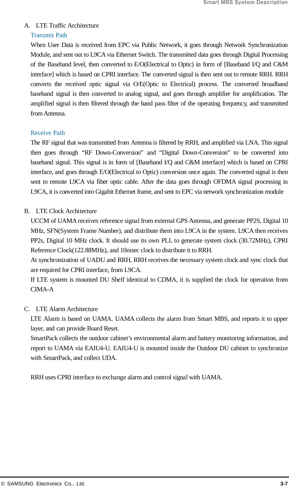  Smart MBS System Description © SAMSUNG Electronics Co., Ltd. 3-7 A. LTE Traffic Architecture Transmit Path When User Data is received from EPC via Public Network, it goes through Network Synchronization Module, and sent out to L9CA via Ethernet Switch. The transmitted data goes through Digital Processing of the Baseband level, then converted to E/O(Electrical to Optic) in form of [Baseband I/Q and C&amp;M interface] which is based on CPRI interface. The converted signal is then sent out to remote RRH. RRH converts the received optic signal via O/E(Optic to Electrical) process. The converted broadband baseband signal is then converted to analog signal, and goes through amplifier for amplification. The amplified signal is then filtered through the band pass filter of the operating frequency, and transmitted from Antenna.  Receive Path The RF signal that was transmitted from Antenna is filtered by RRH, and amplified via LNA. This signal then goes through “RF Down-Conversion” and “Digital Down-Conversion” to be converted into baseband signal. This signal is in form of [Baseband I/Q and C&amp;M interface] which is based on CPRI interface, and goes through E/O(Electrical to Optic) conversion once again. The converted signal is then sent to remote L9CA via fiber optic cable. After the data goes through OFDMA signal processing in L9CA, it is converted into Gigabit Ethernet frame, and sent to EPC via network synchronization module  B. LTE Clock Architecture UCCM of UAMA receives reference signal from external GPS Antenna, and generate PP2S, Digital 10 MHz, SFN(System Frame Number), and distribute them into L9CA in the system. L9CA then receives PP2s, Digital 10 MHz clock. It should use its own PLL to generate system clock (30.72MHz), CPRI Reference Clock(122.88MHz), and 10msec clock to distribute it to RRH. At synchronization of UADU and RRH, RRH receives the necessary system clock and sync clock that are required for CPRI interface, from L9CA. If LTE system is mounted DU Shelf identical to CDMA, it is supplied the clock for operation from CIMA-A    C. LTE Alarm Architecture LTE Alarm is based on UAMA. UAMA collects the alarm from Smart MBS, and reports it to upper layer, and can provide Board Reset. SmartPack collects the outdoor cabinet’s environmental alarm and battery monitoring information, and report to UAMA via EAIU4-U. EAIU4-U is mounted inside the Outdoor DU cabinet to synchronize with SmartPack, and collect UDA.  RRH uses CPRI interface to exchange alarm and control signal with UAMA.  