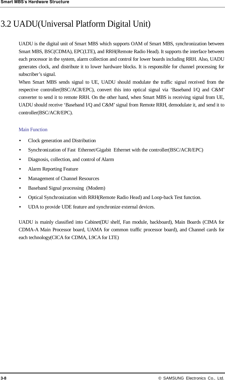 Smart MBS’s Hardware Structure 3-8 © SAMSUNG Electronics Co., Ltd. 3.2 UADU(Universal Platform Digital Unit)  UADU is the digital unit of Smart MBS which supports OAM of Smart MBS, synchronization between Smart MBS, BSC(CDMA), EPC(LTE), and RRH(Remote Radio Head). It supports the interface between each processor in the system, alarm collection and control for lower boards including RRH. Also, UADU generates clock, and distribute it to lower hardware blocks. It is responsible for channel processing for subscriber’s signal. When Smart MBS sends signal to UE, UADU should modulate the traffic signal received from the respective controller(BSC/ACR/EPC), convert this into optical signal via ‘Baseband I/Q and C&amp;M’ converter to send it to remote RRH. On the other hand, when Smart MBS is receiving signal from UE, UADU should receive ‘Baseband I/Q and C&amp;M’ signal from Remote RRH, demodulate it, and send it to controller(BSC/ACR/EPC).  Main Function  Clock generation and Distribution  Synchronization of Fast Ethernet/Gigabit Ethernet with the controller(BSC/ACR/EPC)  Diagnosis, collection, and control of Alarm  Alarm Reporting Feature  Management of Channel Resources  Baseband Signal processing  (Modem)  Optical Synchronization with RRH(Remote Radio Head) and Loop-back Test function.  UDA to provide UDE feature and synchronize external devices.  UADU is mainly classified into Cabinet(DU shelf, Fan module, backboard), Main Boards (CIMA for CDMA-A Main Processor board, UAMA for common traffic processor board), and Channel cards for each technology(CICA for CDMA, L9CA for LTE) 
