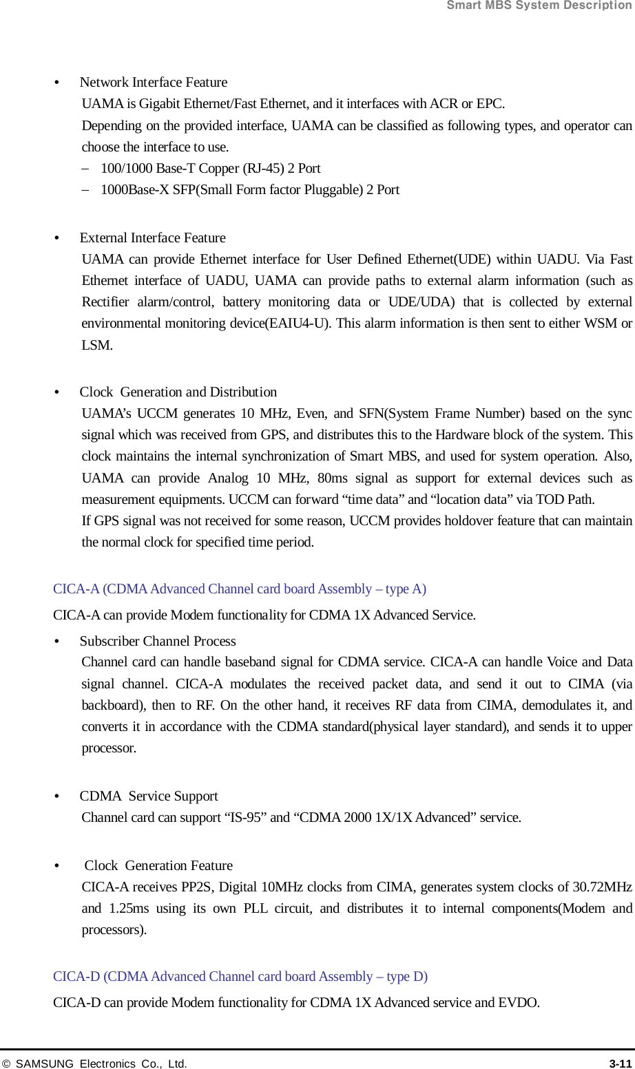  Smart MBS System Description © SAMSUNG Electronics Co., Ltd. 3-11   Network Interface Feature UAMA is Gigabit Ethernet/Fast Ethernet, and it interfaces with ACR or EPC. Depending on the provided interface, UAMA can be classified as following types, and operator can choose the interface to use. − 100/1000 Base-T Copper (RJ-45) 2 Port − 1000Base-X SFP(Small Form factor Pluggable) 2 Port   External Interface Feature UAMA can provide Ethernet interface for User Defined Ethernet(UDE) within UADU. Via Fast Ethernet interface of UADU, UAMA can provide paths to external alarm information (such as Rectifier alarm/control, battery monitoring data or  UDE/UDA) that is collected by external environmental monitoring device(EAIU4-U). This alarm information is then sent to either WSM or LSM.   Clock  Generation and Distribution UAMA’s UCCM generates 10 MHz, Even, and SFN(System Frame Number) based on the sync signal which was received from GPS, and distributes this to the Hardware block of the system. This clock maintains the internal synchronization of Smart MBS, and used for system operation. Also, UAMA can provide Analog 10 MHz, 80ms signal as support for external devices such as measurement equipments. UCCM can forward “time data” and “location data” via TOD Path. If GPS signal was not received for some reason, UCCM provides holdover feature that can maintain the normal clock for specified time period.  CICA-A (CDMA Advanced Channel card board Assembly – type A) CICA-A can provide Modem functionality for CDMA 1X Advanced Service.  Subscriber Channel Process Channel card can handle baseband signal for CDMA service. CICA-A can handle Voice and Data signal channel. CICA-A modulates the received packet data, and send it out to CIMA (via backboard), then to RF. On the other hand, it receives RF data from CIMA, demodulates it, and converts it in accordance with the CDMA standard(physical layer standard), and sends it to upper processor.   CDMA  Service Support Channel card can support “IS-95” and “CDMA 2000 1X/1X Advanced” service.   Clock  Generation Feature CICA-A receives PP2S, Digital 10MHz clocks from CIMA, generates system clocks of 30.72MHz and  1.25ms using its own PLL circuit, and distributes it to internal components(Modem and processors).  CICA-D (CDMA Advanced Channel card board Assembly – type D) CICA-D can provide Modem functionality for CDMA 1X Advanced service and EVDO. 
