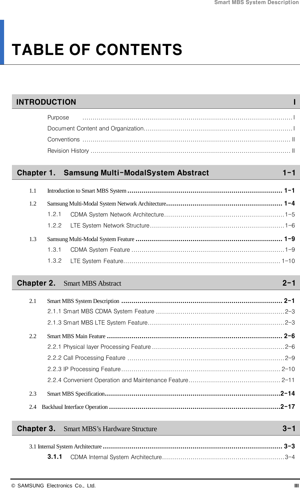 Smart MBS System Description  © SAMSUNG Electronics Co., Ltd. III TABLE OF CONTENTS   INTRODUCTION    IPurpose      ....................................................................................................... IDocument Content and Organization   ......................................................................... IConventions    ...................................................................................................... IIRevision History   .................................................................................................. IIChapter 1. Samsung Multi-ModalSystem Abstract    1-11.1 Introduction to Smart MBS System   ............................................................................ 1-11.2 Samsung Multi-Modal System Network Architecture   ......................................................... 1-41.2.1 CDMA System Network Architecture   ........................................................... 1-51.2.2 LTE System Network Structure   .................................................................. 1-61.3 Samsung Multi-Modal System Feature   ........................................................................ 1-91.3.1 CDMA System Feature   ........................................................................... 1-91.3.2 LTE System Feature  ............................................................................. 1-10Chapter 2. Smart MBS Abstract    2-12.1 Smart MBS System Description   ............................................................................... 2-12.1.1 Smart MBS CDMA System Feature   ............................................................... 2-32.1.3 Smart MBS LTE System Feature   ................................................................... 2-32.2 Smart MBS Main Feature   ...................................................................................... 2-62.2.1 Physical layer Processing Feature   ................................................................. 2-62.2.2 Call Processing Feature   ............................................................................. 2-92.2.3 IP Processing Feature   .............................................................................. 2-102.2.4 Convenient Operation and Maintenance Feature   ............................................. 2-112.3 Smart MBS Specification   ......................................................................................2-142.4    Backhaul Interface Operation   ....................................................................................2-17Chapter 3. Smart MBS’s Hardware Structure    3-13.1 Internal System Architecture   ........................................................................................ 3-33.1.1 CDMA Internal System Architecture   ............................................................ 3-4