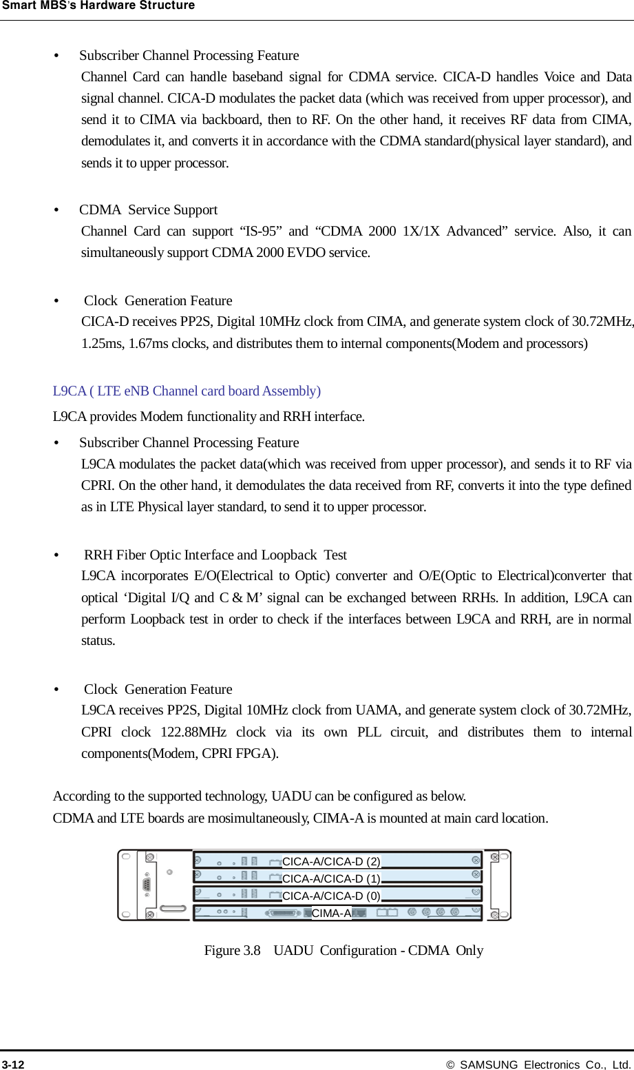 Smart MBS’s Hardware Structure 3-12 © SAMSUNG Electronics Co., Ltd.  Subscriber Channel Processing Feature Channel Card can handle baseband signal for CDMA service. CICA-D handles Voice and Data signal channel. CICA-D modulates the packet data (which was received from upper processor), and send it to CIMA via backboard, then to RF. On the other hand, it receives RF data from CIMA, demodulates it, and converts it in accordance with the CDMA standard(physical layer standard), and sends it to upper processor.   CDMA  Service Support Channel Card can support “IS-95” and “CDMA 2000 1X/1X Advanced” service. Also, it can simultaneously support CDMA 2000 EVDO service.   Clock  Generation Feature CICA-D receives PP2S, Digital 10MHz clock from CIMA, and generate system clock of 30.72MHz, 1.25ms, 1.67ms clocks, and distributes them to internal components(Modem and processors)  L9CA ( LTE eNB Channel card board Assembly) L9CA provides Modem functionality and RRH interface.  Subscriber Channel Processing Feature L9CA modulates the packet data(which was received from upper processor), and sends it to RF via CPRI. On the other hand, it demodulates the data received from RF, converts it into the type defined as in LTE Physical layer standard, to send it to upper processor.   RRH Fiber Optic Interface and Loopback Test L9CA incorporates E/O(Electrical to Optic) converter and O/E(Optic to Electrical)converter that optical ‘Digital I/Q and C &amp; M’ signal can be exchanged between RRHs. In addition, L9CA can perform Loopback test in order to check if the interfaces between L9CA and RRH, are in normal status.     Clock  Generation Feature L9CA receives PP2S, Digital 10MHz clock from UAMA, and generate system clock of 30.72MHz, CPRI clock 122.88MHz clock via its own PLL circuit, and distributes them to internal components(Modem, CPRI FPGA).    According to the supported technology, UADU can be configured as below. CDMA and LTE boards are mosimultaneously, CIMA-A is mounted at main card location. Figure 3.8  UADU  Configuration - CDMA Only CICA-A/CICA-D (2) CICA-A/CICA-D (1) CICA-A/CICA-D (0) CIMA-A 