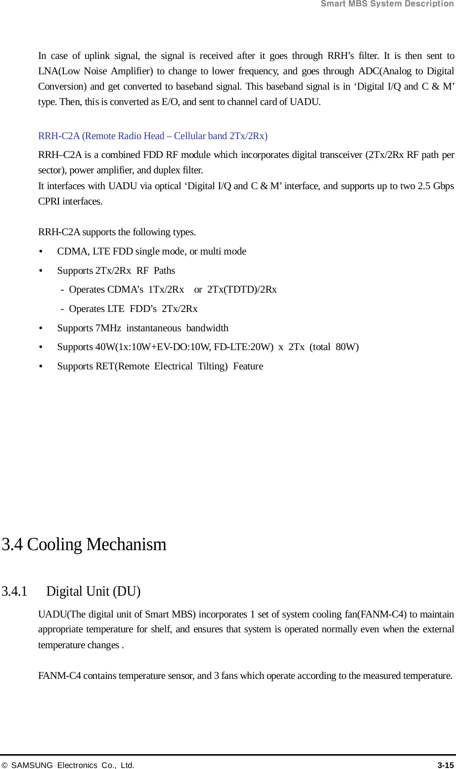  Smart MBS System Description © SAMSUNG Electronics Co., Ltd. 3-15  In case of uplink signal, the signal is received after it goes through RRH’s filter. It is then sent to LNA(Low Noise Amplifier) to change to lower frequency, and goes through ADC(Analog to Digital Conversion) and get converted to baseband signal. This baseband signal is in ‘Digital I/Q and C &amp; M’ type. Then, this is converted as E/O, and sent to channel card of UADU.  RRH-C2A (Remote Radio Head – Cellular band 2Tx/2Rx)   RRH–C2A is a combined FDD RF module which incorporates digital transceiver (2Tx/2Rx RF path per sector), power amplifier, and duplex filter. It interfaces with UADU via optical ‘Digital I/Q and C &amp; M’ interface, and supports up to two 2.5 Gbps CPRI interfaces.  RRH-C2A supports the following types.  CDMA, LTE FDD single mode, or multi mode  Supports 2Tx/2Rx RF Paths -  Operates CDMA’s 1Tx/2Rx   or 2Tx(TDTD)/2Rx   -  Operates LTE FDD’s 2Tx/2Rx    Supports 7MHz instantaneous bandwidth   Supports 40W(1x:10W+EV-DO:10W, FD-LTE:20W)  x  2Tx  (total  80W)    Supports RET(Remote Electrical Tilting) Feature           3.4 Cooling Mechanism    3.4.1 Digital Unit (DU) UADU(The digital unit of Smart MBS) incorporates 1 set of system cooling fan(FANM-C4) to maintain appropriate temperature for shelf, and ensures that system is operated normally even when the external temperature changes .  FANM-C4 contains temperature sensor, and 3 fans which operate according to the measured temperature.    